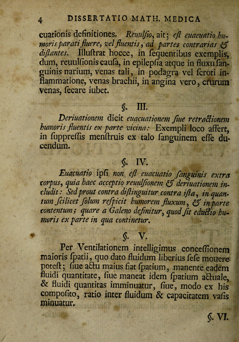 cuationis definitiones. Reuulfio, ait; efl cuacuatio hu¬ moris parati fluere, vel fluentis, ad partes contrarias £$ dift antes. Illuftrat hocce, in fequentibus exemplis, dum, reuulfionis caufa, in epilepfia atque in fluxu (an¬ guinis narium, venas tali, in podagra vel fcroti in¬ flammatione, venas brachii, in angina vero, crurum venas, fecare iubet. '**■ $. nr. Deriuationem dicit euacmtionem Jiue retraBionem humoris fluentis ex parte vicina: Exempli loco affert, in fuppreflis menftruis ex talo fanguinem efle du¬ cendum. $. iv. Euacuatio ipfi non efl euacuatio /anguinis extra corpus, quia haec acceptio reuulflonem (S deriuationem in¬ cludit: Sed prout contra di(Unguitur contra i fla, in quan¬ tum fcilicet folum refficit humorem fluxum, in parte contentum; quare a Galeno definitur, quod fit ednBio hu¬ moris ex parte in qua continetur. §■ V. Per Ventilationem intelligimus conceflionem maioris fpatii, quo dato fluidum liberius fefe mouere potefl; fiue a&u maius fiat fpatium, manente eadem fluidi quantitate, fiue maneat idem fpatium a&tuale, & fluidi quantitas imminuatur, fiue, modo ex his compofito, ratio inter fluidum & capacitatem vafis minuatur. $• VI.