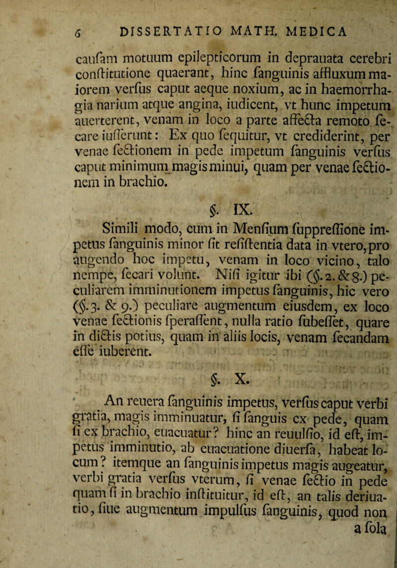 caufam motuum epilepticorum in deprauata cerebri conflitutione quaerant, hinc fanguinis affluxumma¬ iorem verfus caput aeque noxium, ac in haemorrha¬ gia narium atque angina, iudicent, vt hunc impetum auerterent, venam in loco a parte affecta remoto fe¬ cere iufierunt: Ex quo fequitur, vt crediderint, per venae lectionem in pede impetum fanguinis verfus caput minimum magis minui, quam per venae fe&io- nem in brachio. §. IX. Simili modo, cum in Menfium fuppreffione im¬ petus fanguinis minor fit refiftentia data in vtero,pro augendo hoc impetu, venam in loco vicino, talo nempe, fecari volunt. Nifi igitur ibi (§.2. &8-) pe¬ culiarem imminutionem impetus fanguinis, hic vero (§.3. & 9.) peculiare augmentum eiusdem, ex loco venae fettionis fperaflent, nulla ratio fubeflet, quare in dictis potius, quam in aliis locis, venam fecandam efle iuberent. ■ §. X. An renera fanguinis impetus, verfus caput verbi gratia, magis imminuatur, fifanguis ex pede, quam fi ex brachio, euacuatur? hinc an reuulfio, id eft, im¬ petus imminutio, ab euacuatione diuerfa, habeat lo¬ cum? itemque an fanguinis impetus magis augeatur, verbi gratia verfus vterum, fi venae fe&io in pede quam fi in brachio inftituitur, id eft, an talis deriua- tio, fiue augmentum impulfus finguinis, quod non 'lf!' •' * . f ' a fola