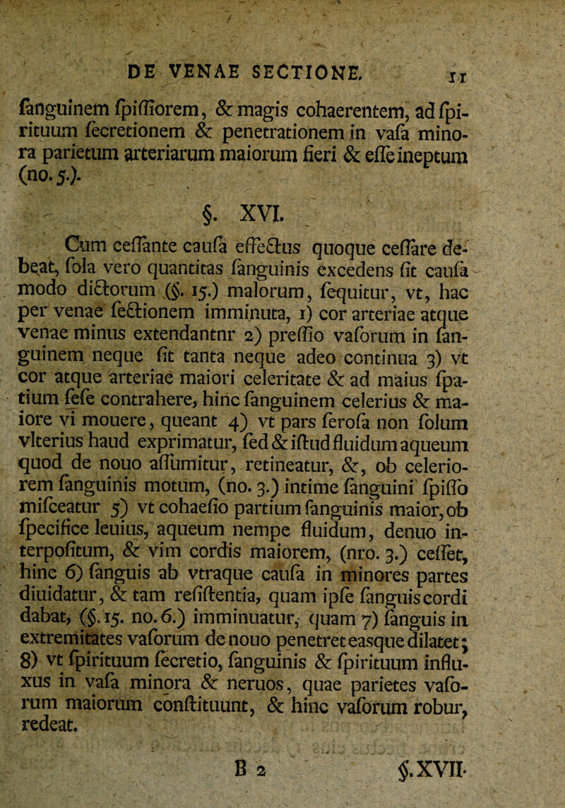 -v. fanguinem fpiffiorem, & magis cohaerentem, ad fpi- rituum fecretionem & penetrationem in vafa mino¬ ra parietum arteriarum maiorum fieri & effe ineptum (no. 5.). * \ §. XVI. Cum ceflante caufa effeSus quoque ceflare de¬ beat, fola vero quantitas /anguinis excedens fit caufa - modo di£fc>rum (§.15.) malorum, foquitur, vt, hac per venae fe&ionem imminuta, 1) cor arteriae atque venae minus extendantnr 2) preffio vaforum in fan¬ guinem neque fit tanta neque adeo continua 3) vt cor atque arteriae maiori celeritate & ad maius fpa- tium fefe contrahere, hinc fanguinem celerius & ma¬ iore vi mouere, queant 4) vt pars ferofa non folum vlterius haud exprimatur, fed&iftud fluidum aqueum quod de nouo affumitur, retineatur, &, ob celerio¬ rem fanguinis motum, (no. 3.) intime fanguini fpiflo mifceatur 5) vt cohaefio partium fanguinis maior, ob fpecifice leuius, aqueum nempe fluidum, denuo in- terpofitum, & vim cordis maiorem, (nro. 3.) celfet, hinc 6) fanguis ab vtraque caufa in minores partes diuidatur, & tam refiftentia, quam ipfe fanguis cordi dabat, (§.15. no. 6.) imminuatur, quam 7) fanguis in extremitates vaforum de nouo penetreteasque dilatet; 8) vt fpirituum fecretio, fanguinis & fpirituum influ¬ xus in vafa minora & neruos, quae parietes vafo- rum maiorum conftituunt, & hinc vaforum robur, redeat. -