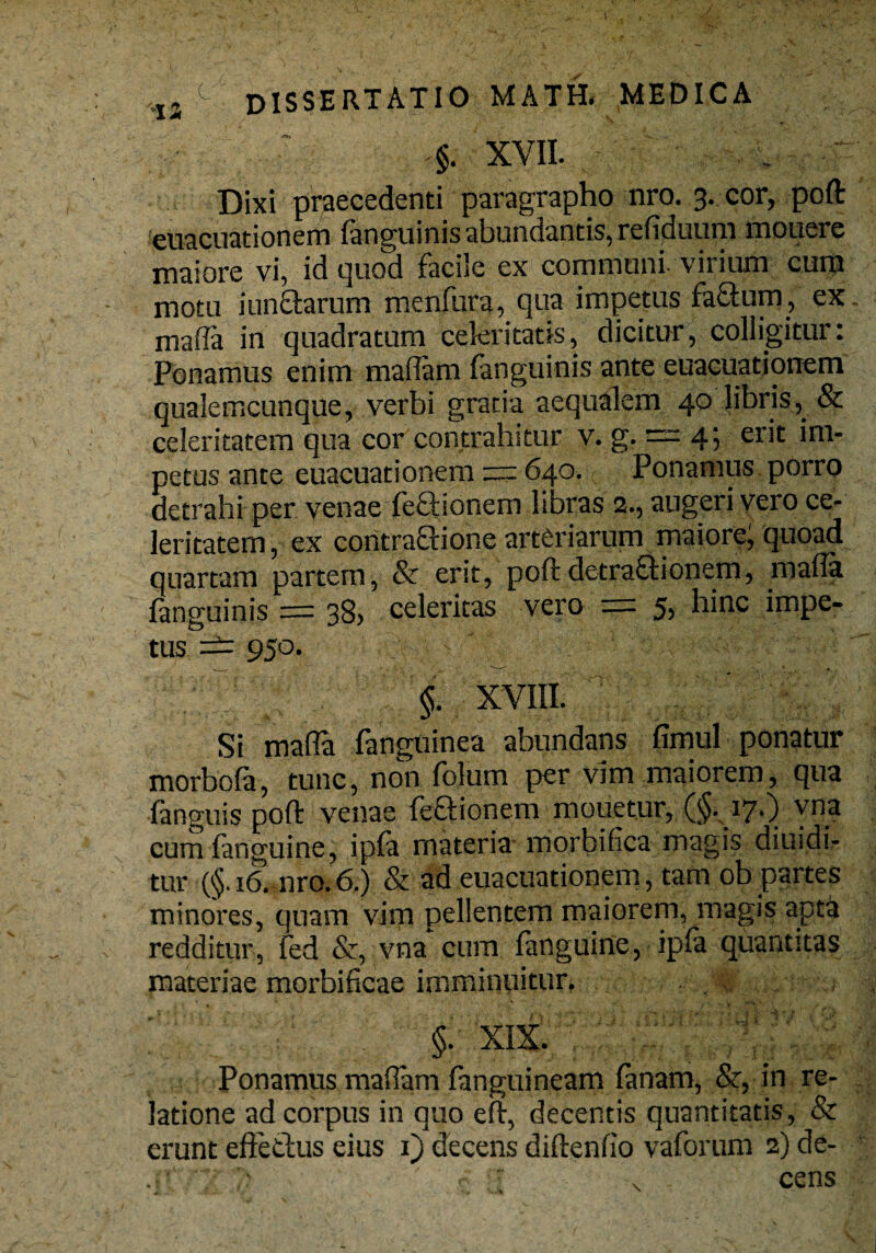 I- ,I3 c dissertatio math, medica §. XVII. . Dixi praecedenti paragrapho nro. 3. cor, poft euacuationem (anguinis abundantis, refiduum mouere maiore vi, id quod faciie ex communi-virium cum motu i unciarum menfura, qua impetus factum, ex. mafla in quadratum celeritatis, dicitur, colligitur: Ponamus enim madam fanguinis ante euacuationem qualemcunque, verbi gratia aequalem 40 libris, & celeritatem qua cor contrahitur v. g. — 4; erit im¬ petus ante euacuationem == 640. c. Ponamus porro detrahi per venae feftionem libras 2., augeri vero ce¬ leritatem , ex contractione arteriarum maiore; quoad quartam partem, & erit, poftdetraQionem, mada fanguinis = 38, celeritas vero — 5> hinc impe¬ tus — 950. §. XVIII. Si mada fanguinea abundans fimul ponatur morbofa, tunc, non folum per vim maiorem, qua fanguis poft venae feftionem mouetur, (§. 17O yna cumfanguine, ipfa materia morbifica magis diuidi- tur (§. 16. nro.6.) & ad euacuationem, tam ob partes minores, quam vim pellentem maiorem, magis apta redditur, fed &, vna cum fanguine, ipla quantitas materiae morbificae imminuitur. §. XIX. Ponamus madam fanguineam fanam, &, in re¬ latione ad corpus in quo eft, decentis quantitatis, & erunt effetius eius 1) decens diftenfio vaforum 2) de- ■ r „ cens