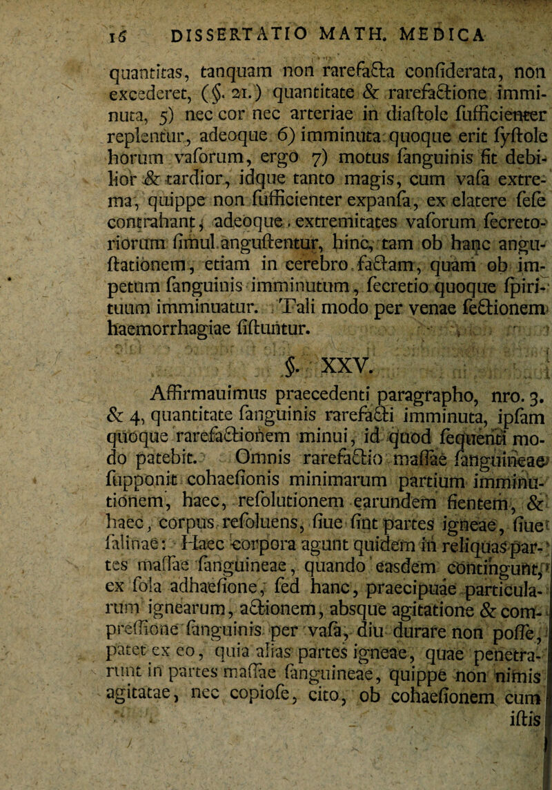 - - I » fti,- • - ... ' quantitas, tanquam non rarefacta confiderata, non excederet, (§. 21. ) quantitate & rarefaftione immi¬ nuta, 5) nec cor nec arteriae in diaftole fufficienter replentur, adeoque 6) imminuta quoque erit fyftole horum vaforum, ergo 7) motus fanguinis fit debi¬ lior & tardior, idque tanto magis, cum vafa extre¬ ma, quippe non fufficienter expanfa, ex elatere fefe contrahant, adeoque.extremitates vaforum fecreto- riorum fimul anguftentur, hinc, tam ob hanc angu- ftatibnem, etiam in cerebro faffam, quam ob im¬ petum fanguinis imminutum , fecretio quoque fpiri- tuum imminuatur. Tali modo per venae feftionem haemorrhagiae fiftuntur. - . §. XXV. Affirmauimus praecedenti paragrapho, nro. 3. & 4, quantitate fanguinis rarefaffi imminuta, ipfam quoque rarefa&iohem minui, id quod fequerici mo¬ do patebit. Omnis rarefaQdo maflae fanguineae: fupponit cohaefionis minimarum partium imminu¬ tionem, haec, refolutionem earundem ficntem, & haec, corpus refoluens, fiue fipt partes igneae, fiue falinae: Haec -corpora agunt quidem M reliquas par- * tes nvaflae fanguineae, quando easdem contingunt, ex fola adhaefione, fed hanc, praecipuae particula¬ rum ignearum, asionem, absque agitatione & com- preffione fanguinis: per vafa, diu durare non pofle, patet ex eo, quia alias partes igneae, quae penetra¬ runt in partes maflae fanguineae, quippe non nimis agitatae, nec copiofe, cito, ob cohaefionern cum iftisi
