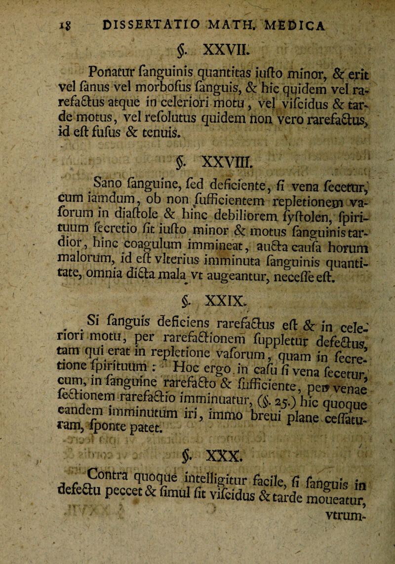 $. XXVII. Ponatur fanguinis quantitas iufto minor, & erit vel fanus vel morbofus languis, & hic quidem vel ra¬ refactus atque in celeriori motu, vej vifcidus & tar¬ de motus, vel refolutus quidem non vero rarefa&us,, id eft fufus & tenuis. $. XXVIII. Sano fanguine, fed deficiente, fi vena fecetur, cum iamdum, ob non fufficientem repletionem va- forurrnn diaftole & hinc debiliorem fyftolen, fpiri- tuum lecretio fit iufto minor & motus fanguinis tar¬ dior, hinc coagulum immineat, aucta caufa horum maloium, ideftvlterius imminuta fanguinis quanti¬ tate, omnia dicta mata vt augeantur, necefle eft. §. XXIX. '/' ' : .* , t * & Si fanguis deficiens rarefactus eft & in cele- defeftu peccet & fimul fit vifcidus & tarde languis m moneatur, vtrum-