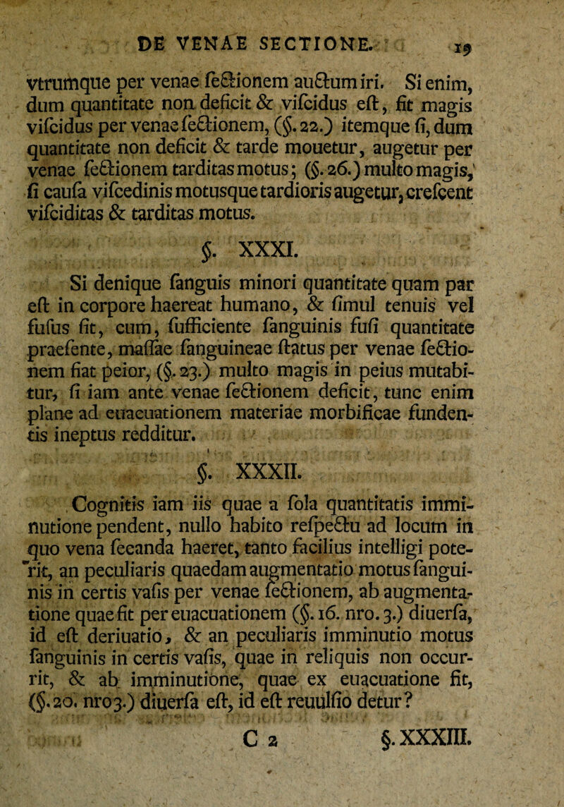 vtrumque per venae fe&ionem auftum iri. Si enim, dum quantitate non. deficit & vifcidus eft, fit magis vifcidus per venae fe&ionem, (§.22.) itemque fi, dum quantitate non deficit & tarde mouetur, augetur per venae feQrionem tarditas motus; (§. 26.) multo magis,' fi caula vifcedinis motusque tardioris augetur, crefcent vifciditas & tarditas motus. $. XXXI. Si denique fanguis minori quantitate quam par eft in corpore haereat humano, & fimul tenuis vel fufus fit, cum, fufficiente fanguinis fufi quantitate praefente, maflae fanguineae ftatus per venae feftio- nem fiat peior, {§. 23.) multo magis in peius mutabi¬ tur, fi iam ante venae Tectionem deficit , tunc enim plane ad euaeuationem materiae morbificae funden¬ tis ineptus redditur. §. XXXII. Cognitis iam iis quae a fola quantitatis immi¬ nutione pendent, nullo habito refpe&u ad locum in quo vena leeanda haeret, tanto facilius intelligi pote¬ rit, an peculiaris quaedam augmentatio motus fangui¬ nis in certis vafis per venae feftionem, ab augmentar tione quae fit per euaeuationem (§.16. nro.3.) diuerfa, id eft deriuatio, & an peculiaris imminutio motus fanguinis in certis vafis, quae in reliquis non occur¬ rit, & ab: imminutione, quae ex euacuatione fit, (§. 20. m-03.) dlperfa eft, id eft reuulfio detur?