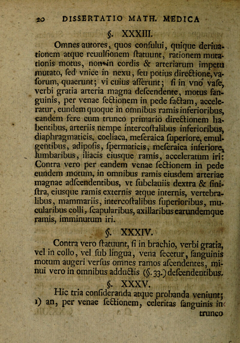 §. XXXIII. Omnes autores, quos confului, quique deriua- tionem atque reuulfionem ftatuunt, rationem muta¬ tionis motus, notwn cordis & arteriarum impetu mutato, fed vnice in nexu, feu potius dire£tione,va- forum, quaerunt; vi cuius aflerunt; fi in vno vafe, verbi gratia arteria magna defcendente, motus fan- guinis, per venae fe&ionem in pede faftam , accele¬ ratur, eundem quoque in omnibus ramis inferioribus, eandem fere cum trunco primario direftionem ha¬ bentibus, arteriis nempe intercoftalibus inferioribus, diaphragmaticis, coeliaca, meferaica fuperiore, emul¬ gentibus, adipofis, fpermaticis, meferaica inferiore, lumbaribus, iliacis eiusque ramis, acceleratum iri: Contra vero per eandem venae fe£tionem in pede eundem motum, in omnibus ramis eiusdem arteriae magnae adfcendentibus, vt fubclauiis dextra & fini- ftra, eiusque ramis externis atque internis, vertebra¬ libus, mammariis, intercoftalibus fuperioribus, mu* cularibus colli, {capularibus, axillaribus earundemque ramis, imminutum iri. $. XXXIV.' Contra vero ftatuunt, fi in brachio, verbi gratia, vel in collo, vel fub lingua, vena fecetur, fanguinis motum augeri verfus omnes ramos afcendentes, mi¬ nui vero in omnibus addu&is (§• 33.) defeendentibus. §. XXXV. Hic tria confideranda atque prolianda veniunt; i) an, per venae fe&ionem, celeritas fanguinis ini ' . • 4 . ' *■ trunco