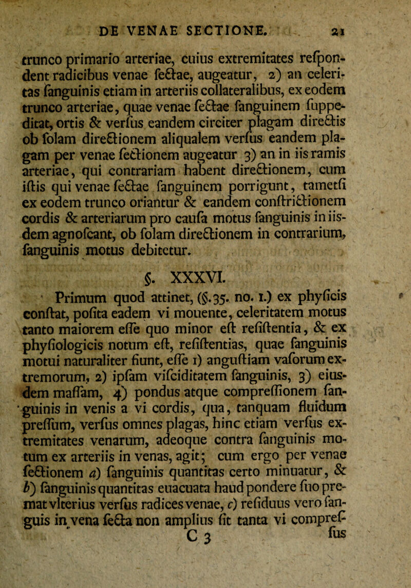 trunco primario arteriae, cuius extremitates refpon- dent radicibus venae feftae, augeatur, 2) an celeri¬ tas (anguinis etiam in arteriis collateralibus, ex eodem trunco arteriae, quae venae (e&ae fanguinem fuppe- ditat, ortis & verius eandem circiter plagam direCtis ob folam dire&ionem aliqualem verius eandem pla¬ gam per venae lectionem augeatur 3) an in iis ramis arteriae, qui contrariam habent direCfcionem, cum iflis qui venae le&ae fanguinem porrigunt, tametfi ex eodem trunco oriantur & eandem condri&ionem cordis & arteriarum pro caufa motus fanguinis in iis¬ dem agnofcant, ob folam directionem in contrarium, fanguinis motus debitetur. §. XXXVI. • Primum quod attinet, (§.35. no. 1.) ex phyficis conflat, polita eadem vi mouente, celeritatem motus tanto maiorem efle quo minor efl relidentia, & ex phyliologicis notum ed, relidendas, quae fanguinis motui naturaliter fiunt, efle 1) angudiam valorum ex¬ tremorum, 2) iplam vifciditatem fanguinis, 3) eius¬ dem malTam, 4) pondus atque compreffionem fan- ■guinis in venis a vi cordis, qua, tanquam fluidum preflum, verfus omnes plagas, hinc etiam verius ex¬ tremitates venarum, adeoque contra fanguinis mo¬ tum ex arteriis in venas, agit; cum ergo per venae feCtionem a) fanguinis quantitas certo minuatur, & Z>) (anguinis quantitas euacuata haud pondere fuo pre¬ mat vlterius verfus radices venae, c) reliduus verofan- guis in vena feCta non amplius lit tanta vi compreC SEji&tV-; -v C3 fus