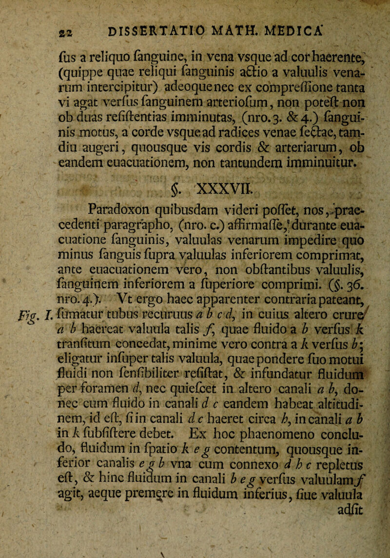 fus a reliquo fanguine, in vena vsque ad cor haerente, (quippe quae reliqui (anguinis a£bio a valuulis vena¬ rum intercipitur) adeoquenec ex compreffione tanta vi agat verfus fanguinem arteriofum, non poteft non ob duas refiftentias imminutas, (nro.3. &4.) (angui¬ nis motus, a corde vsque ad radices venae feftae,tam- diu augeri, quousque vis cordis & arteriarum, ob eandem euacuationem, non tantundem imminuitur. '■ $. XXXVII. Paradoxon quibusdam videri poflet, nos,,prae¬ cedenti paragrapho, (nro. c.) affirmafle,'durante eUa- cuatione fanguinis, valuulas venarum impedire quo minus (anguis fupra valuulas inferiorem comprimat, ante euacuationem vero, non obdantibus valuulis, fanguinem inferiorem a (uperiore comprimi. (§. 36. nro. 4.). Vt ergo haec apparenter contraria pateant, Fig. I. fumatur tubus recuruus ab c d, in cuius altero crura a b haereat valuula talis f, quae fluido a b verfus k tranfitum concedat, minime vero contra a A verfiis b • eligatur infuper talis valuula, quae pondere fuo motui fluidi non (enfibiliter refiftat, & infundatur fluidum per foramen d, nec quiefcet in altero canali a b, do¬ nec cum fluido in canali d c eandem habeat altitudi¬ nem, id eft, fi in canali d c haeret circa h, in canali a b in A fubfiftere debet. Ex hoc phaenomeno conclu¬ do, fluidum in fpatio A e g contentum, quousque in¬ ferior canalis e g b vna cum connexo d h c repletus eft, & hinc flui dum in canali b eg verfus valuulamjf agit, aeque premgre in fluidum inferius, fiue valuula adfit \