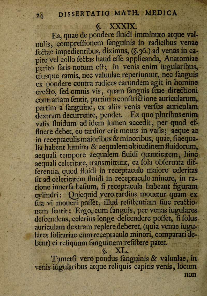 $. XXXIX. Ea, quae de pondere fluidi imminuto atque val- uulis, compreflionem (anguinis in radicibus venae fectse impedientibus, diximus, (§.36.) ad venas in ca- pite vel collo fe&as haud efle applicanda, Anatomiae perito fatis notum eft; in venis enim iugularibus, eiusque ramis, nec valuulae reperiuntur, nec fanguis ex pondere contra radices earundem agit in homine erefto, fedomnis vis, quam fanguis fuae direQrioni contrariam fentit, partim a conftrictione auricularum, partim a fanguine, ex aliis venis verfus auriculam dextram decurrente, pendet. Ex quo pluribus enim vafis fluidum ad idem lumen accedit, per quod ef¬ fluere debet, eo tardior erit motus in vafis; aeque ac in receptaculis maioribus & minoribus, quae, fi aequa¬ lia habent lumina & aequalem altitudinem fluidorum, aequali tempore aequalem fluidi quantitatem, hinc aequali celeritate, transmittunt, ea fola obferuata dif- ferencia., quod fluidi in receptaculo maiore celeritas fit ad celeritatem fluidi in receptaculo minore, in ra¬ tione inuerfa bafium, fi receptacula habeant figuram cylindri: Quicquid vero tardius mouetur quam ex dia vi mouen poflet, illud refiftentiam fiue rea&io- nem fentit: Ergo, cum fanguis, per venas iugulares defcendens, celerius longe defcenaere poflet, fifolus auriculam dextram replere deberet, (quia venae iugu¬ lares folitariae cum receptaculo minori, comparari de¬ bent) ei reliquum fanguinem refiftere patet. §. XL. Tametfi vero pondus fanguinis & valuulae, in ■venis iugularibus atque reliquis capitis venis, locum non