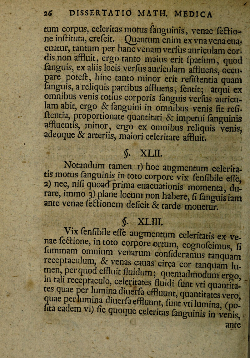 T ~ ~ > ' si ' ; .. . * tum corpus, celeritas motus fanguinis, venae feEUo- ne inftituta, crefcit. Quantum enim ex vna vena eua- cuatur, tantum per hanc venam verfus auriculam cor^ dis non affluit, ergo tanto maius erit fpatium, quod v fanguis, ex aliis locis verfiis auriculam affluens, occu¬ pare poteft, hinc tanto minor erit refiftentia quam fanguis, a reliquis partibus affluens, fentitj atqui ex omnibus venis totius corporis fanguis verius auricu¬ lam abit, ergo & (anguini in omnibus venis fit refl¬ uentia, proportionate quantitati & impetui fanguinis affluentis, minor, ergo ex omnibus reliquis venis, adeoque & arteriis, maiori celeritate affluit. §. XLII. Notandum tamen i) hoc augmentum celerita¬ tis motus fanguinis in toto corpore vix fenflbile effle, 2) nec, mu quoacTprima euacuationis momenta, du¬ rare, lmino 3) plane locum non habere, fi (anguisiam ante venae fe£tionem deficit & tarde mouetur. XLIII. Vix fenfibile efie augmentum celeritatis ex ve¬ nae fethone, in toto corpore ortum, cognofcimus fi fummam omnium venarum confideramus tanquam receptaculum & venas cauas circa cor tanquam 1U- men per quod effluit fluidum; quemadmodum emo m tali receptaculo, celeritates fluidi funt vti quantka- tes quae per lumina diuerfa effluunt, quantitates ero ita eadem vi) fic quoque celeritas fanguinis in venis, ante