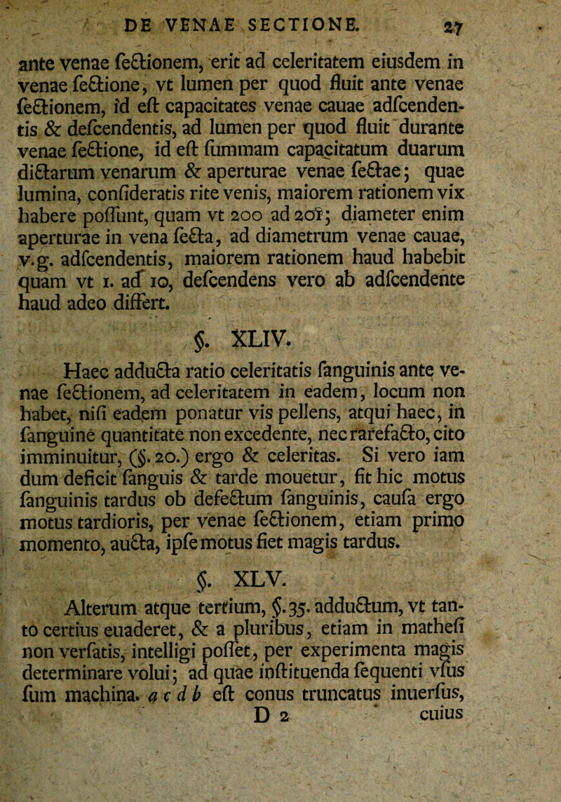 ante venae fectionem, erit ad celeritatem eiusdem in venae feftione, vt lumen per quod fluit ante venae feftionem, id eft capacitates venae cauae adfcenden- tis & defcendentis, ad lumen per quod fluit durante venae feftione, id eft fummam capacitatum duarum diftarum venarum & aperturae venae feftae; quae lumina, confideratis rite venis, maiorem rationem vix habere poliunt, quam vt 200 ad 20?; diameter enim aperturae in vena fecla, ad diametrum venae cauae, v.g. adfcendentis, maiorem rationem haud habebit quam vt 1. ad’ 10, defcendens vero ab adfcendente haud adeo differt. «- 11 0 t §. XLIV. Haec addufta ratio celeritatis fanguinis ante ve¬ nae fectionem, ad celeritatem in eadem , locum non habet, nifi eadem ponatur vis pellens, atqui haec, in fanguine quantitate non excedente, nec rarefafto, cito imminuitur, (§. 20.) ergo & celeritas. Si vero iam dum deficit fanguis & tarde mouetur, fit hic motus fanguinis tardus ob defectum fanguinis, caufa ergo motus tardioris, per venae fe&ionem, etiam primo momento, au£ta, ipfe motus fiet magis tardus. §. XLV. Alteram atque tertium, §.35. addu£tum,vt tan¬ to certius euaderet, & a pluribus, etiam in mathefi non verfatis, intelligi poffet, per experimenta magis determinare volui; ad quae inftituenda fequenti vfus fum machina, av db eft conus truncatus inuerfus, D 2 * cuius