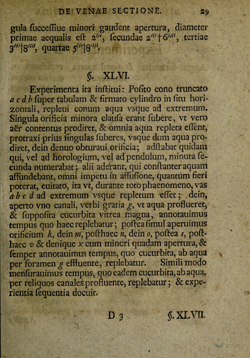 gula fucceffiue minori gaudent apertura, diameter primae aequalis eft 2', fecundae 2wt6> tertiae 3'f8////, quartae 5Ul\8,w- $. XLVI. Experimenta ita inftitui: Pofito cono truncato acdb fiiper tabulam & firmato cylindro in fitu hori¬ zontali, repleui conum aqua vsque ad extremum. Singula orificia minora claufa erant fubere, vt vero aer contentus prodiret, & omnia aqua repleta effent, protraxi prius lingulas fuberes, vsque dum aqua pro¬ diret, dein denuo obturaui orificia; adftabat quidam qui, vel ad horologium, vel ad pendulum, minuta fe¬ cunda numerabat; alii aderant, qui conftanter aquam affundebant, omni impetu in affufione, quantum fieri poterat, euitato, ita vt, durante toto phaenomeno, vas a b c d ad extremum vsque repletum effet; dein, aperto vno canali, verbi gratia g, vt aqua proflueret, & fuppofita cucurbita vitrea magna, annotauimus tempus quo haec replebatur; poftea fimul aperuimus orificium A, dein m, pofthaec n, dein 0, poftea s, poft- haec v & denique * cum minori quadam apertura, & femper annotauimus tempus, quo cucurbita, ab aqua per foramen ^ effluente, replebatur. Simili modo menfurauimus tempus, quo eadem cucurbita, ab aqua, per reliquos canales profluente, replebatur; & expe¬ rientia fequentia docuit. ' .. ’  ■ - - D -3 ■ . / ,  'h ... ' §. XLVII.