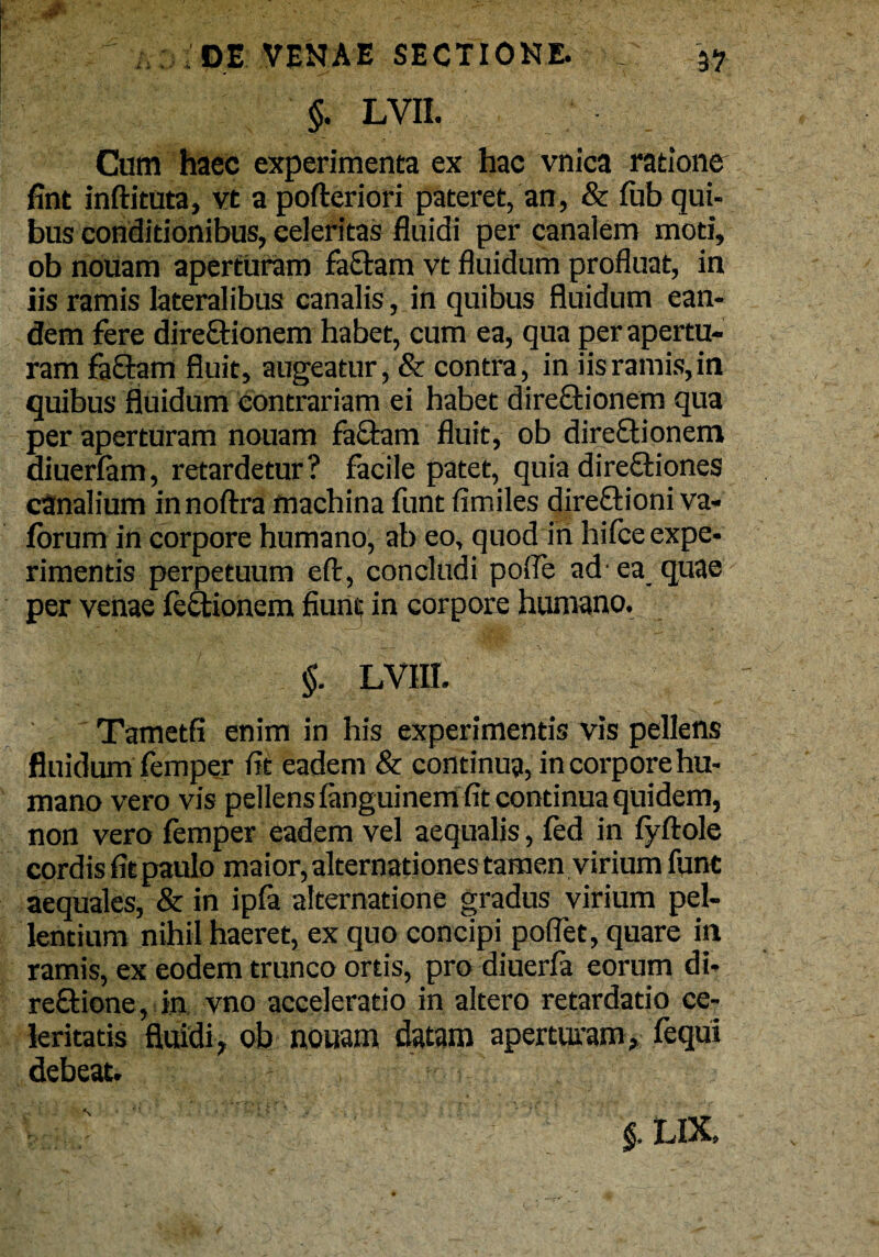 §. LVII. Cum haec experimenta ex hac vnica ratione fint inftituta, vt a pofteriori pateret, an, & fub qui¬ bus conditionibus, eelefitas fluidi per canalem moti, ob nouam aperturam fa£tam vt fluidum profluat, in iis ramis lateralibus canalis , in quibus fluidum ean¬ dem fere dire&ionem habet, cum ea, qua per apertu¬ ram faftam fluit, augeatur, & contra, in iis ramis, in quibus fluidum contrariam ei habet dire&ionem qua per aperturam nouam fa&am fluit, ob direftionem diuerfam, retardetur? facile patet, quia dire&iones canalium innoftra machina funt fimiles direftioni va- forum in corpore humano, ab eo, quod in hifce expe¬ rimentis perpetuum eft, concludi polfe ad'ea quae per venae feftionem fiunt in corpore humano. §. LV1II. Tametfi enim in his experimentis vis pellens fluidum femper fit eadem & continua, in corpore hu¬ mano vero vis pellens fanguinem fit continua quidem, non vero femper eadem vel aequalis, fed in fyftole cordis fit paulo maior, alternationes tamen virium funt aequales, & in ipfa alternatione gradus virium pel¬ lentium nihil haeret, ex quo concipi pollet, quare in ramis, ex eodem trunco ortis, pro diuerfa eorum di- re&ione, in vno acceleratio in altero retardatio ce¬ leritatis fluidi, ob nouam datam aperturam, fequi debeat.