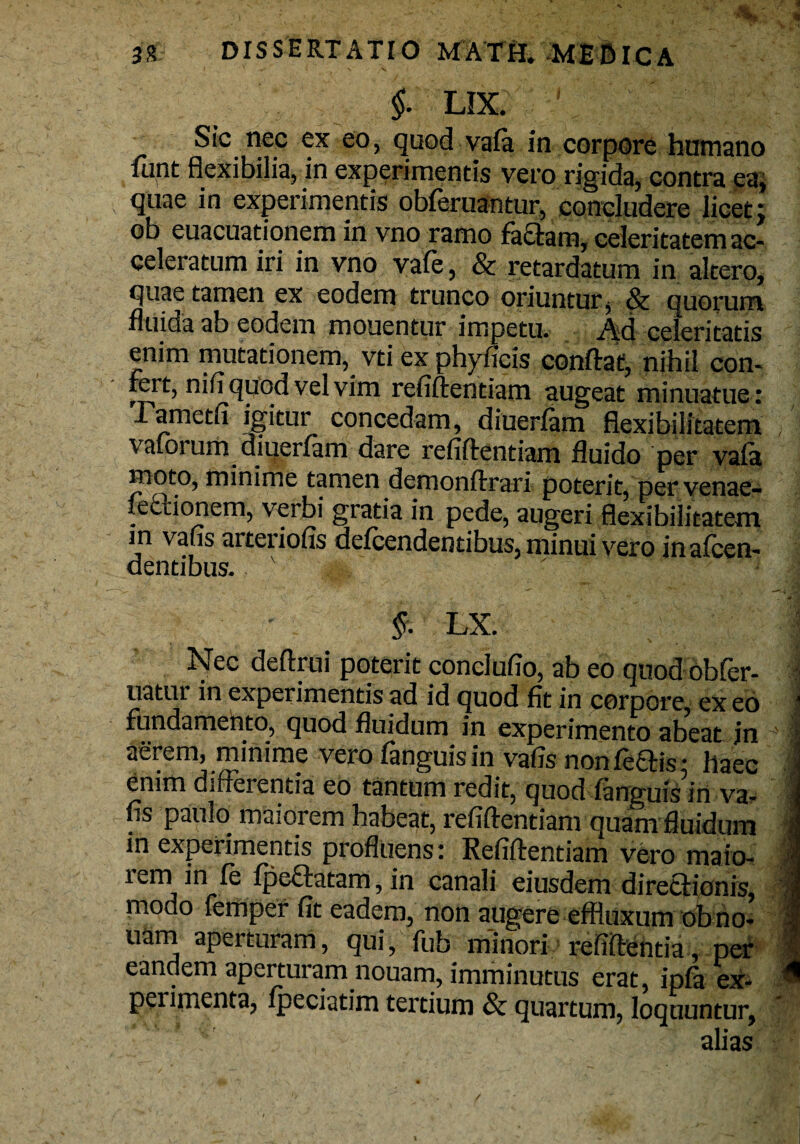 i i, n C. k i v . / f LIX. ' Sic nec ex eo, quod vafa in corpore humano fiint flexibilia, in experimentis vero rigida, contra ea, quae in experimentis obferuantur, concludere licet; ob euacuationem in vno ramo fa£tam, celeritatem ac¬ celeratum iri in vno vafe, & retardatum in altero, quae tamen ex eodem trunco oriuntur $ & quorum fluida ab eodem monentur impetu. Ad celeritatis enim mutationem, vti ex phyficis conftat, nihil con¬ fert, nifl quod vel vim refiftentiam augeat minuatue: I ametfi igitur concedam, diuerfam flexibilitatem vafoi um diuerfam dare refiftentiam fluido per vafa moto, minime tamen deroonftrari poterit, per venae- fedtionem, verbi gratia in pede, augeri flexibilitatem in vafis arteriofis defcendentibus, minui vero inafcen- dentibus. v | LX. Nec deftrui poterit conclufio, ab eo quod obfer- uatui in experimentis ad id quod fit in corpore, ex eo fundamento, quod fluidum in experimento abeat in aerem, minime vero fanguisin vafis nonfeftis: haec enim differentia eo tantum redit, quod fanguis in va¬ fis paulo maiorem habeat, refiftentiam quam fluidum in experimentis profluens: Refiftentiam vero maio- lem in fe fpeftatam, in canali eiusdem directionis, modo lemper fit eadem, non augere effluxum obno- uam aperturam, qui, fub minori refiftentia, per eandem aperturam nouam, imminutus erat, ipfa ex¬ perimenta, fpeciatim tertium & quartum, loquuntur, alias