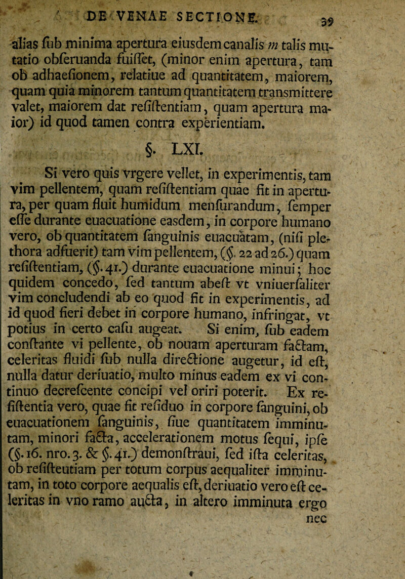 alias fub minima apertura eiusdem canalis m talis mu¬ tatio obferuanda fuiflet, (minor enim apertura, tam ob adhaefionem, reiatiue ad quantitatem, maiorem, quam quia minorem tantum quantitatem transmittere valet, maiorem dat refiftentiam, quam apertura ma¬ ior) id quod tamen contra experientiam. §. lxl Si vero quis vrgere vellet, in experimentis, tam vim pellentem, quam refiftentiam quae fit in apertu¬ ra, per quam fluit humidum menfurandum, femper effe durante euacuatione easdem, in corpore humano vero, ob quantitatem fanguinis euacuatam, (nili ple- thora adfuerit) tam vim pellentem, (§, 22 ad 26.) quam refiftentiam, ($.41.) rlurante euacuatione minui; hoc quidem concedo, fed tantum abeft vt vniuerfaliter vim concludendi ab eo quod fit in experimentis, ad id quod fieri debet iri corpore humano, infringat, vt potius in certo cafu augeat. Si enim, fub eadem conftante vi pellente, ob nouam aperturam facfam, celeritas fluidi fiib nulla direftione augetur, id eft, nulla datur deriuatio, multo minus eadem ex vi con¬ tinuo decrefcente concipi vel oriri poterit. Ex re- fiftentia vero, quae fit refiduo iri corpore fanguini, ob euacuationem fanguinis, fiue quantitatem imminu¬ tam, minori fa&a, accelerationem motus fequi, infe (§-16. nro.3. & §.41.) demonftraui, fed ifta celeritas, ob refifteutiam per totum corpus aequaliter imminu- tam, in toto corpore aequalis eft, deriuatio vero eft ce¬ leritas in vno ramo autta, in altero imminuta ergo nec