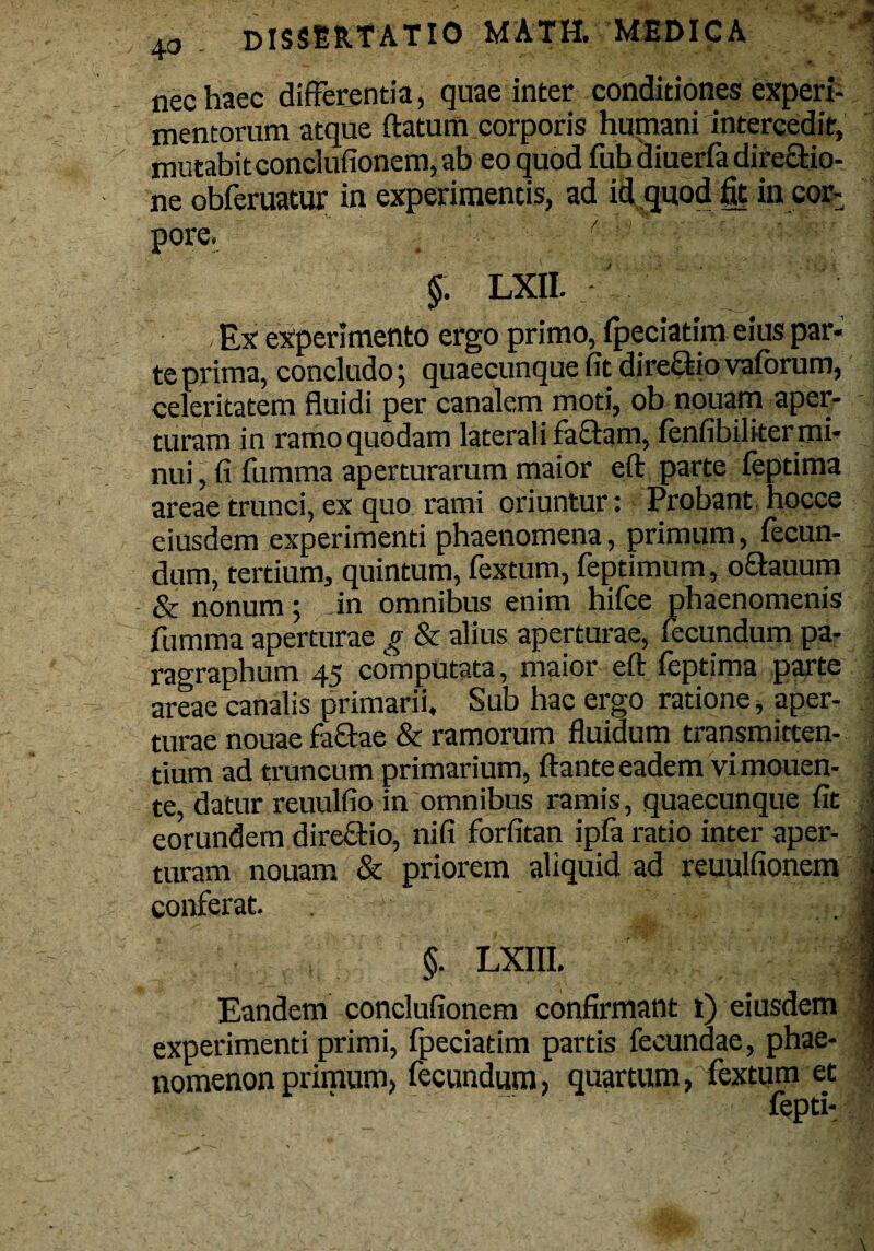 nec haec differentia, quae inter conditiones experi¬ mentorum atque ftatum.corporis humani intercedit, mutabit conclufionem, ab eo quod fub diuerfa dire&io- ne obferuatur in experimentis, ad id quod fit in cor¬ pore. §. LXII. Ex experimento ergo primo, fpeciatim eius par¬ te prima, concludo; quaecunque fit direQ-io vaforum, celeritatem fluidi per canalem moti, ob nouarn aper¬ turam in ramo quodam laterali faftam, fenfibilker mi¬ nui , fi fumma aperturarum maior eft parte feptima areae trunci, ex quo rami oriuntur: Probant hocce eiusdem experimenti phaenomena, primum, fecun¬ dum, tertium, quintum, fextum, feptimum, octauum & nonum 5 in omnibus enim hifee phaenomenis fumma aperturae g & alius aperturae, fecundum pa- ragraphum 45 computata, maior eft feptima parte areae canalis primarii. Sub hac ergo ratione, aper¬ turae nouae fa£tae & ramorum fluidum transmitten¬ tium ad truncum primarium, ftante eadem vi mouen- te, datur reuulfio in omnibus ramis, quaecunque fit eorundem directio, nifi forfitan ipfa ratio inter aper¬ turam nouam & priorem aliquid ad reuulfionem conferat. §. LXIII. Eandem conclufionem confirmant t) eiusdem experimenti primi, fpeciatim partis fecundae, phae¬ nomenon primum, fecundum, quartum, fextum et fepti- 1 1