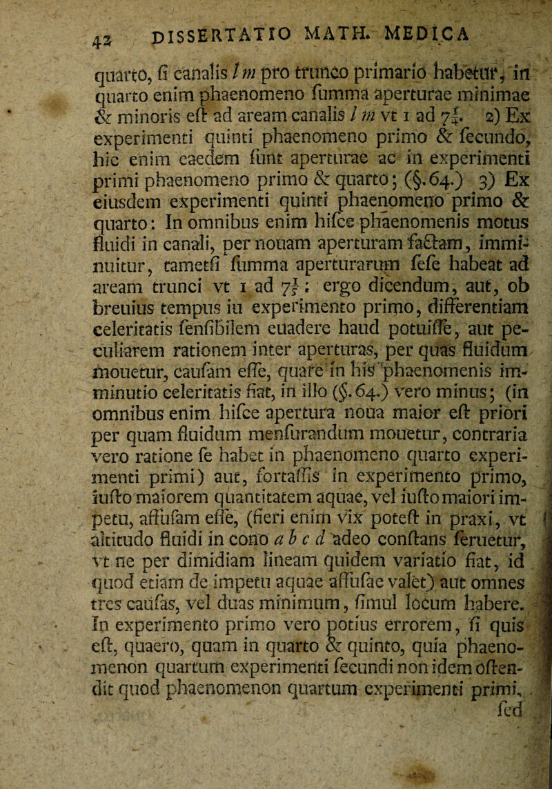 quarto, fi canalis / m pro trunco primario habetur, in quarto enim phaenomeno fumma aperturae minimae & minoris eft ad aream canalis / m vt i ad 7f. 2) Ex experimenti quinti phaenomeno primo & fecundo, hic enim eaedem fune aperturae ac in experimenti primi phaenomeno primo & quarto; (§.64.) 3) Ex eiusdem experimenti quinti phaenomeno primo & quarto: In omnibus enim hifce phaenomenis motus fluidi in canali, per notiam aperturam fa£tem, immi¬ nuitur, tametfi Yumma aperturarum fele habeat ad aream trunci vt 1 ad 7!; ergo dicendum, aut, ob breuius tempus iu experimento primo, differentiam celeritatis fenfiBilem euadere haud potuiffe, aut pe¬ culiarem rationem inter aperturas, per quas fluidum mouetur, caufam effe, quare in his phaenomenis im¬ minutio celeritatis fiat, in illo ($.64,) vero minus; (in omnibus enim hifce apertura noua maior eft priori per quam fluidum menfurandum monetur, contraria vero ratione fe habet in phaenomeno quarto experi¬ menti primi) aut, fortaffis in experimento primo, j iufto maiorem quantitatem aquae, vel iufto maiori im- J petu, affufam eife, (fieri enim vix poteft in praxi, vt (j altitudo fluidi in cono ab c d adeo conftans feruetur, vt ne per dimidiam lineam quidem variatio fiat, id quod etiam de impetu aquae affufae valet) aut omnes tres caufas, vel duas minimum, fimul locum habere. In experimento primo vero potius errorem, fi quis eft, quaero, quam in quarto & quinto, quia phaeno¬ menon quartum experimenti fecundi non idem often- ; dit quod phaenomenon quartum experimenti primi, . ) ■ fed