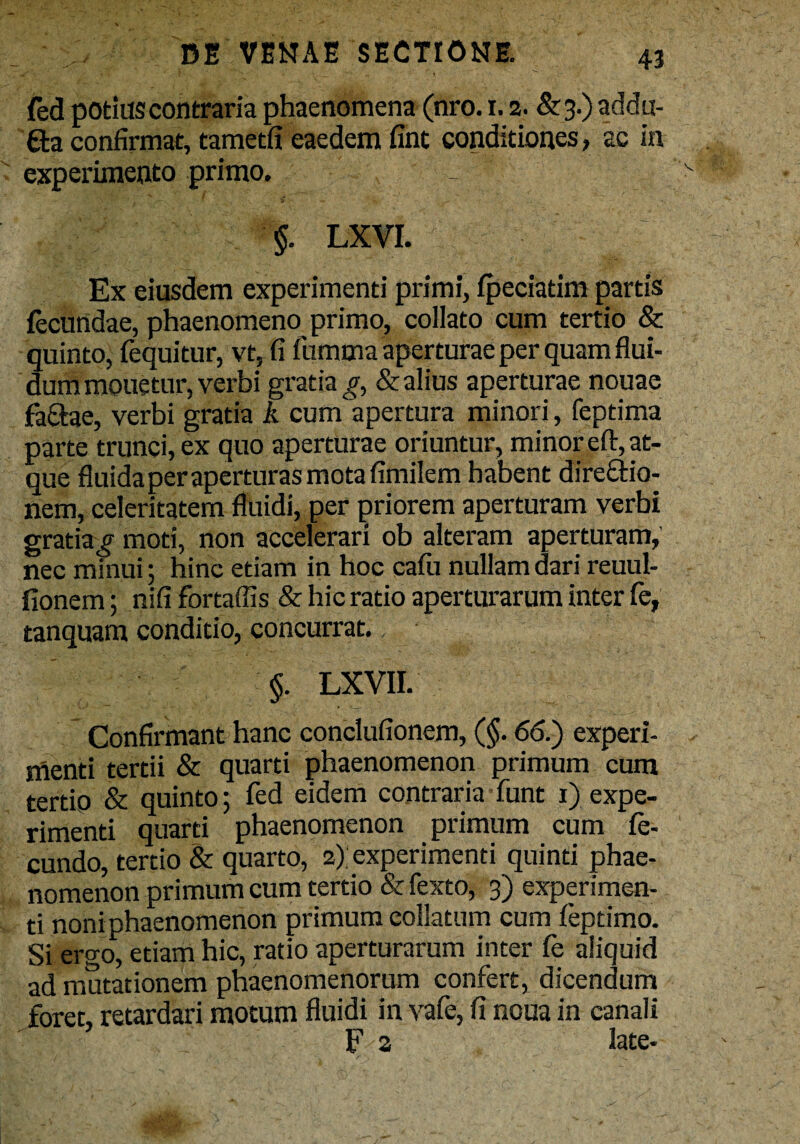 fed potius contraria phaenomena (nro. i. 2. & 3.) addu- £ta confirmat, tametfi eaedem fint conditiones, ac in experimento primo. - $. LXVI. Ex eiusdem experimenti primi, fpeciatim partis fecundae, phaenomeno primo, collato cum tertio & quinto, fequitur, vt, fi fumma aperturae per quam flui¬ dum mouetur, verbi gratia^, & alius aperturae nouae fa&ae, verbi gratia k cum apertura minori, feptima parte trunci, ex quo aperturae oriuntur, minor efi:, at¬ que fluida per aperturas mota fimilem habent dire&io- nem, celeritatem fluidi, per priorem aperturam verbi gratia £ moti, non accelerari ob alteram aperturam, nec minui; hinc etiam in hoc cafu nullam dari reuul- fionem; nifi fortaffis & hic ratio aperturarum inter fe, tanquam conditio, concurrat., $. LXVII. Confirmant hanc conclufionem, (§. 66.) experi¬ menti tertii & quarti phaenomenon primum cum tertio & quinto; fed eidem contraria funt 1) expe¬ rimenti quarti phaenomenon primum cum fe¬ cundo, tertio & quarto, 2); experimenti quinti phae¬ nomenon primum cum tertio & fexto, 3) experimen¬ ti noni phaenomenon primum collatum cum feptimo. Si ergo, etiam hic, ratio aperturarum inter fe aliquid ad mutationem phaenomenorum confert, dicendum foret, retardari motum fluidi in vafe, fi noua in canali F a late-