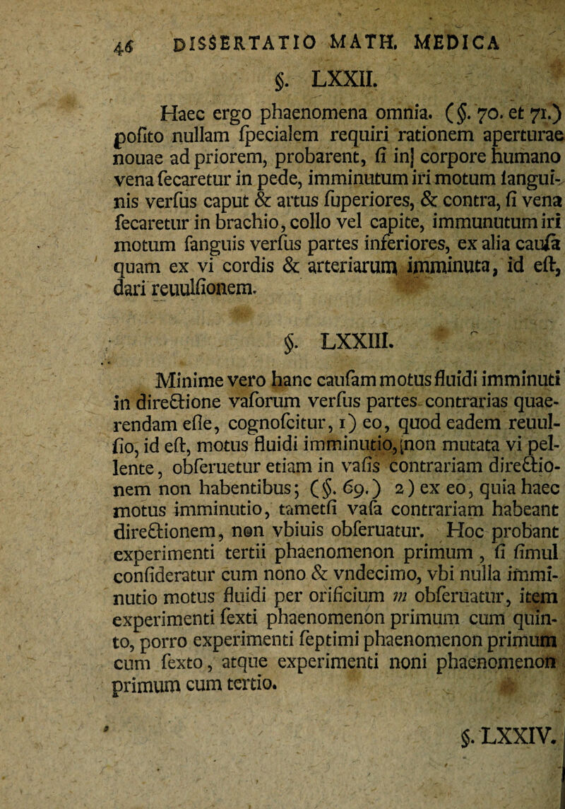 $. LXXII. ■ ■ Haec ergo phaenomena omnia. (§. 70. et 71.) pofito nullam (pedalem requiri rationem aperturae nouae ad priorem, probarent, fi in| corpore humano vena fecaretur in pede, imminutum iri motum (angui¬ nis verfus caput & artus fuperiores, & contra, (i vena fecaretur in brachio, collo vel capite, immunutum iri motum fanguis verfus partes inferiores, ex alia caufa quam ex vi cordis & arteriarum imminuta, id eft, dari reuulfionera. m §. LXXIII. Minime vero hanc caufom motus fluidi imminuti in direCtione vaforum verfus partes contrarias quae¬ rendam efle, cognofcitur, 1) eo, quod eadem reuul- (io, id eft, motus fluidi imminutio,[non mutata vi pel¬ lente , obferuetur etiam in vafis contrariam directio¬ nem non habentibus; ( §. 69.) 2) ex eo, quia haec motus imminutio, tametfi vafa contrariam habeant direCtionem, non vbiuis obferuatur. Hoc probant experimenti tertii phaenomenon primum, fi fimul confideratur cum nono & vndecimo, vbi nulla immi¬ nutio motus fluidi per orificium m obferuatur, item experimenti fexti phaenomenon primum cum quin¬ to, porro experimenti feptimi phaenomenon primum cum fexto, atque experimenti noni phaenomenon primum cum tertio. §. LXXIV. |
