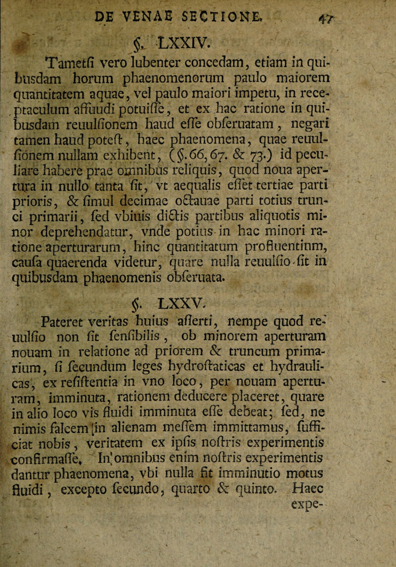 •' * .'Hc t ' §, LXXIV. I : ' Tameffi vero lubenter concedam, etiam in qui¬ busdam horum phaenomenorum paulo maiorem quantitatem aquae, vel paulo maiori impetu, in rece¬ ptaculum affiiudi potuiffe, et ex hac ratione in qui¬ busdam reuulfionem haud efTe obferuatam , negari tamen haud pjotefb, haec phaenomena, quae reuul¬ fionem nullam exhibent, (§.66,67. & 73.) id pecu¬ liare habere prae omnibus reliquis , quod noua aper¬ tura in nullo tanta fit, vt aequalis eflet tertiae parti prioris, & fimul decimae offtauae parti totius trun¬ ci primarii, fed vbiuis di£tis partibus aliquotis mi¬ nor deprehendatur, vnde potius in hac minori ra¬ tione aperturarum, hinc quantitatum profluentium, caufa quaerenda videtur, quare nulla reuulfio-fit in quibusdam phaenomenis obferuata. §. LXXV. Pateret veritas huius afierti, nempe quod re- nulfio non fit fenfibilis, ob minorem aperturam nouam in relatione ad priorem & truncum prima¬ rium, fi fecundum leges hydroftadcas et hydrauli¬ cas, exrefiftentia in vno loco, per nouam apertu¬ ram, imminuta, rationem deducere placeret, quare in alio loco vis fluidi imminuta efie debeat; fed, ne nimis falcem [in alienam mefiem immittamus, fuffi- ciat nobis, veritatem ex ipfis noftris experimentis confirmafle, In omnibus enim noftris experimentis dantur phaenomena, vbi nulla fit imminutio motus fluidi, excepto fecundo, quarto & quinto. Haec expe-