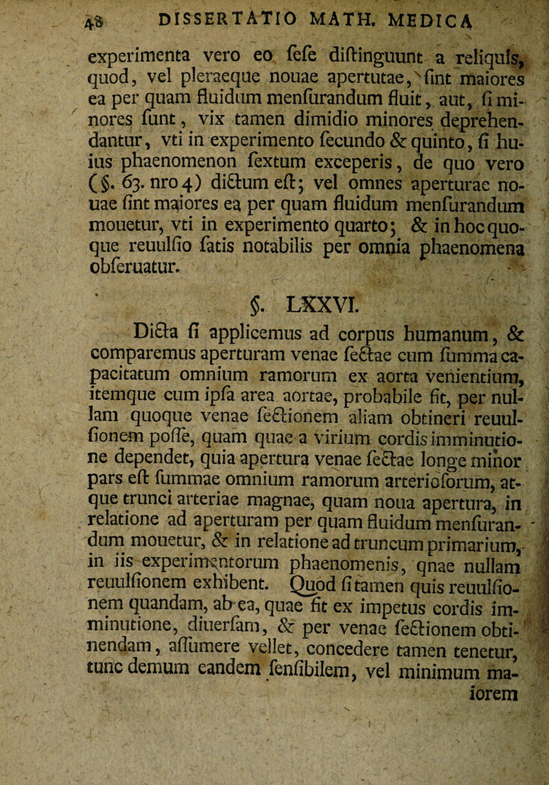 experimenta vero eo fefe diftinguunt a reliquis, quod, vel pleraeque nouae apertutae,xfint maiores ea per quam fluidum menfurandum fluit, aut, fi mi¬ nores funt, vix tamen dimidio minores deprehen¬ dantur, vti in experimento fecundo & quinto, fi hu¬ ius phaenomenon fextum exceperis, ae quo vero (§. 63. nro4) di£tum eft; vel omnes aperturae no¬ uae fint maiores ea per quam fluidum menfurandum mouetur, vti in experimento quarto; & in hoc quo¬ que reuulfio fatis notabilis per omnia phaenomena obferuatur. §. LXXVI. Dicta fi applicemus ad corpus humanum, & comparemus aperturam venae fefitae cum fumma ca- pacitatum omnium ramorum ex aorta venientium, itemque cum ipfa area aortae, probabile fit, per nul¬ lam quoque venae fefitionem aliam obtineri reuul- fionem poffe, quam quae a virium cordis imminutio¬ ne dependet, quia apertura venae feclae longe minor pars eft fummae omnium ramorum arterioforum, at¬ que trunci arteriae magnae, quam noua apertura, in relatione ad aperturam per quam fluidum menfuran¬ dum mouetur, & in relatione ad truncum primarium, in iis experimentorum phaenomenis, qnae nullam reuulfionem exhibent. Quod fi tamen quis reuulfio- nem quandam, ab ea, quae fit ex impetus cordis im¬ minutione, diuerfam, & per venae fefifionem obti¬ nendam, aflumere vellet, concedere tamen tenetur, tunc demum eandem fenfibilem, vel minimum ma¬ iorem