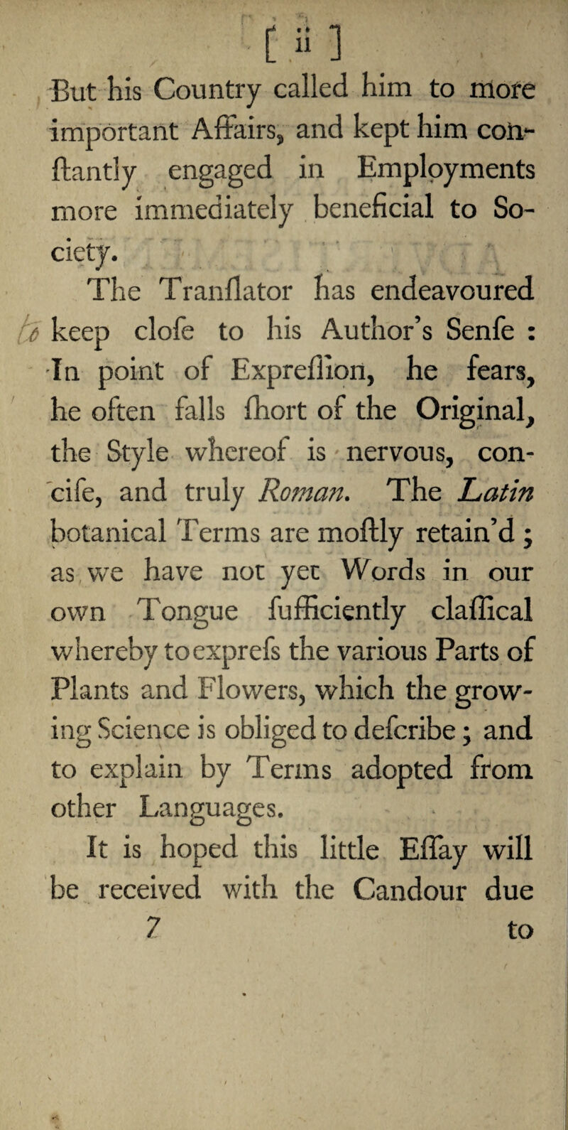 But his Country called him to more important Affairs, and kept him com ftantly engaged in Employments more immediately beneficial to So¬ ciety. ’ } * * ' ’ ' ' '  ; ’ V V The Tranflator has endeavoured fi keep clofe to his Author’s Senfe : In point of Exprefiion, he fears, he often falls fhort of the Original, the Style whereof is nervous, con- cife, and truly Roman. The Latin botanical Terms are moftly retain’d ; as we have not yec Words in our own Tongue fufficiently claffical whereby toexprefs the various Parts of Plants and Flowers, which the grow¬ ing Science is obliged to defcribe; and to explain by Terms adopted from other Languages. It is hoped this little Effay will be received with the Candour due 7 to