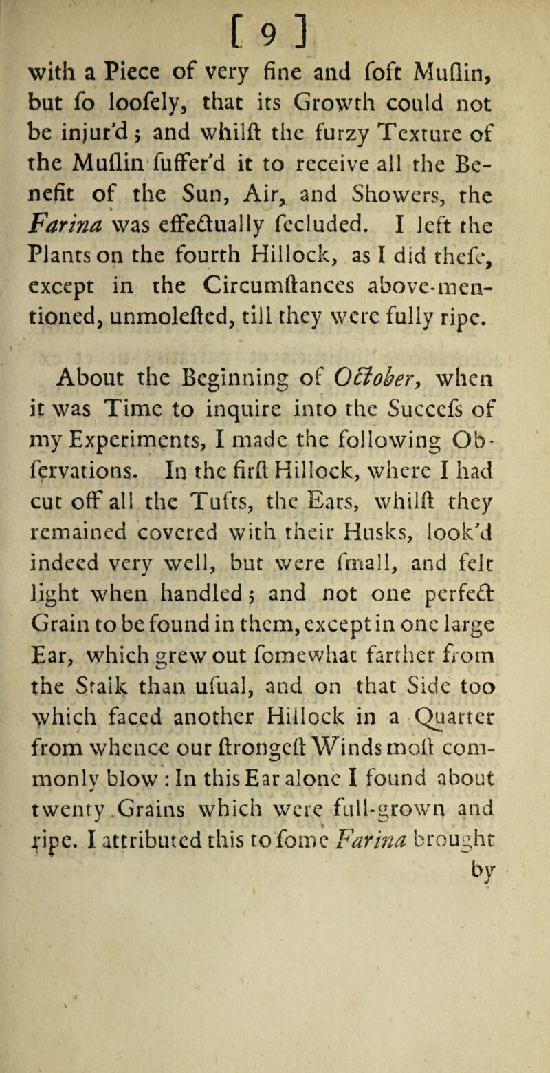 with a Piece of very fine and foft Muflin, but fo loofely, that its Growth could not be injur'd$ and whilft the furzy Texture of the Muflin fuffer'd it to receive ail the Be¬ nefit of the Sun, Air, and Showers, the Farina was effe&ually fecluded. I left the Plants on the fourth Hillock, as I did thefe, except in the Circumftances above-men¬ tioned, unmolefled, till they were fully ripe. About the Beginning of OElober, when it was Time to inquire into the Succefs of my Experiments, I made the following Ob~ fervations. In the firfi Hillock, where I had cut off all the Tufts, the Ears, whilft they remained covered with their Husks, look'd indeed very well, but were fmall, and felt light when handled 5 and not one perfect Grain to be found in them, except in one large Ear, which grew out femewhat farther from the Stalk than ufual, and on that Side too which faced another Hillock in a Quarter from whence our ftrongeft Winds moll com¬ monly blow : In this Ear alone I found about twenty Grains which were full-grown and a ripe. I attributed this tofomc Farina brought by