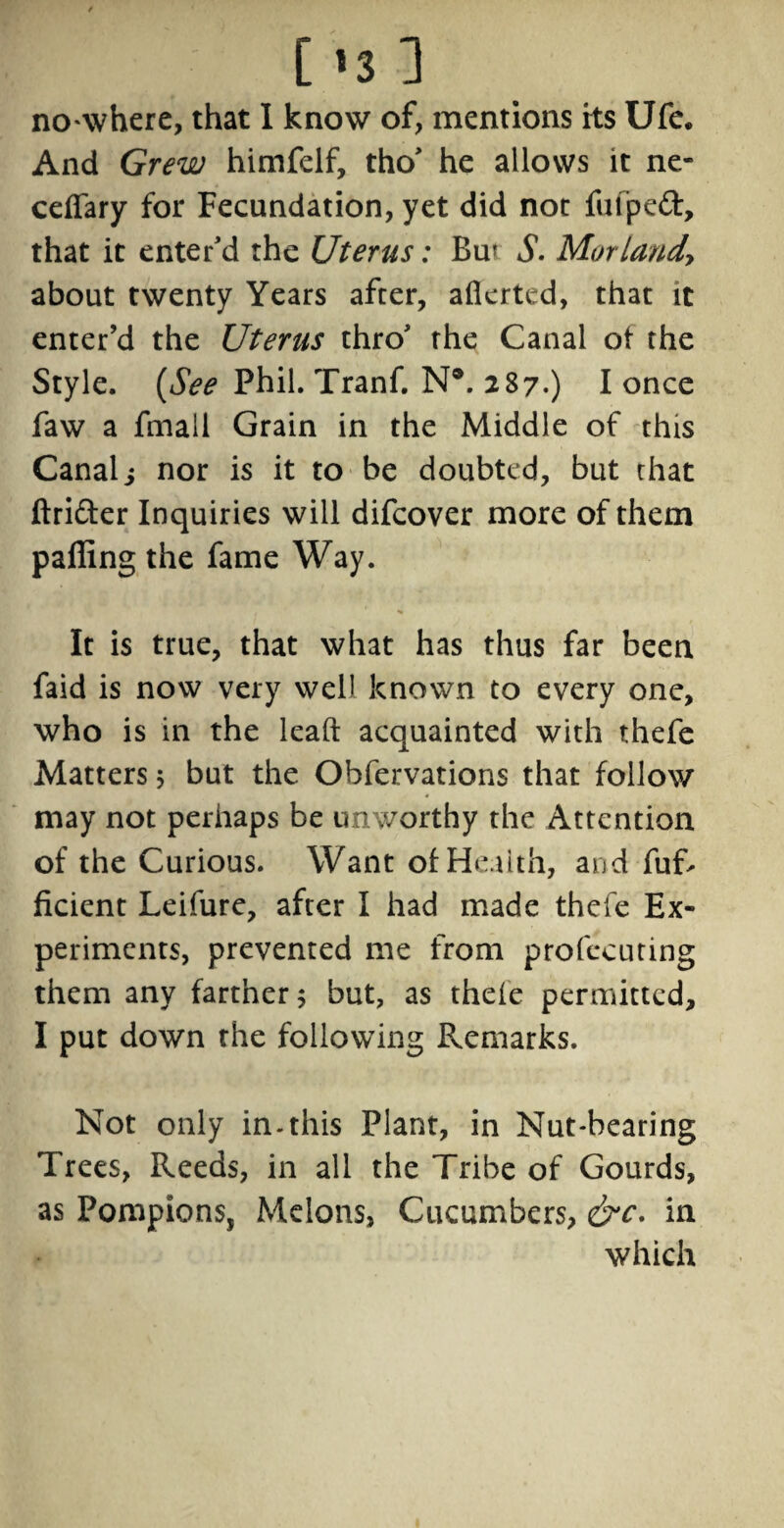 no where, that I know of, mentions its Ufe. And Grew himfelf, tho' he allows it ne- celfary for Fecundation, yet did not fufped, that it enter'd the Uterus: Bm S. Mur land, about twenty Years after, alkrted, that it enter’d the Uterus thro' the Canal of the Style. (See Phil. Tranf. N®. 287.) I once faw a fatal! Grain in the Middle of this Canals nor is it to be doubted, but chat ftrider Inquiries will difcover more of them palling the fame Way. It is true, that what has thus far been faid is now very well known to every one, who is in the lead acquainted with thefe Matters; but the Ohfervations that follow may not perhaps be unworthy the Attention of the Curious. Want of Health, and fuft ficient Leifure, after I had made thefe Ex¬ periments, prevented me from profecuting them any farther; but, as thefe permitted, I put down the following Remarks. Not only in-this Plant, in Nut-bearing Trees, Reeds, in all the Tribe of Gourds, as Pompions, Melons, Cucumbers, &c. in which