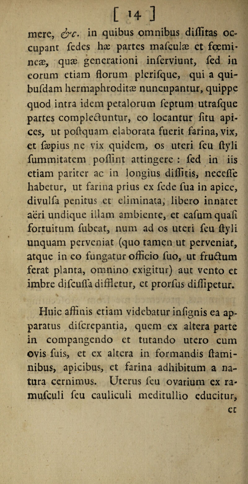 [ <♦;] mere, &c. in quibus omnibus diffitas oc¬ cupant fedes hx partes mafculae et femi¬ neae, quae generationi inferviunt, fed in eorum etiam florum plcrifque, qui a qui- bufdam hermaphroditae nuncupantur, quippe quod intra idem petalorum feptum utrafque partes comple&untur, eo locantur fltu api¬ ces, ut poflquam elaborata fuerit farina, vix, et fopius ne vix quidem, os uteri feu ftyli fummitatem poflint attingere : fed in iis etiam pariter ac in longius diflitis, necefle habetur, ut farina prius ex fede fua in apice, divulfa penitus et eliminata, libero innatet aeri undique illam ambiente, et cafum quali fortuitum fubcat, num ad os uteri feu ftyli unquam perveniat (quo tamen ut perveniat, atque in eo fungatur officio fuo, ut frudum ferat planta, omnino exigitur) aut vento et imbre difcufla diffletur, et prorfus diffipetur. Huic affinis etiam videbatur infignis ea ap- paratus diferepantia, quem ex altera parte in compangendo et tutando utero cum ovis fuis, et ex altera in formandis flami¬ nibus, apicibus, et farina adhibitum a na¬ tura cernimus. Uterus feu ovarium ex ra- mufculi feu cauliculi meditullio educitur, et