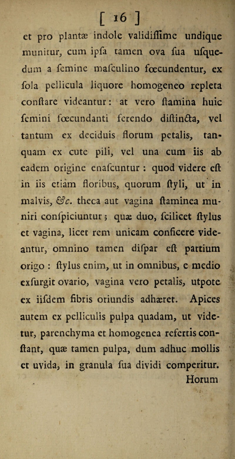 [ >6 ] et pro plantae indole validiffimc undique munitur, cum ipfa tamen ova fua ufque- dum a femine mafculino foecundentur, ex fola pellicula liquore homogeneo repleta conflare videantur: at vero flamina huic femini foecundanti ferendo diftin&a, vel tantum ex deciduis florum petalis, tan- quam ex cute pili, vel una cum iis ab eadem origine enafeuntur : quod videre eft in iis etiam floribus, quorum ftyli, ut in malvis, &c. theca aut vagina ftaminea mu¬ niri confpiciuntur; qux duo, fcilicet ftylus et vagina, licet rem unicam conficere vide¬ antur, omnino tamen difpar eft partium origo : ftylus enim, ut in omnibus, e medio exfurgit ovario, vagina vero petalis, utpote ex iifdem fibris oriundis adhxret. Apices autem ex pelliculis pulpa quadam, ut vide¬ tur, parenchyma et homogenea refertis con¬ flant, quae tamen pulpa, dum adhuc mollis et uvida, in granula fua dividi comperitur. Horum