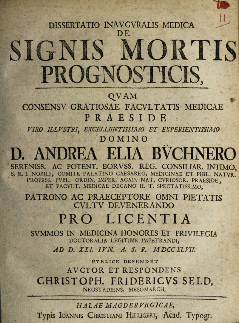 DISSERTATIO 1NAVGVRALIS MEDICA DE ll SIGNIS MORTIS PROGNOSTICIS, QVAM f CONSENSV GRATIOSAE FACVLTATIS MEDICAE PRAESIDE VIRO 1LLVSTRI\ EXCELLENTISSIMO ET EXPERIENTISSIMO DOMINO D. ANDREA ELIA BVCHNERO SERENISS. AC POTENT. BORVSS. REG. CONSILIAR. INTIMO, S. R. I. NOBILI, COMITE PALATINO CAESAREO, MEDICINAE ET PHIL. NATVR. PROFESS. PVBL. ORDIN. IMPER. ACAD. NAT. CVRIOSOR. PRAESIDE, ET FACVLT. MEDICAE DECANO H. T. SPECTATISSIMO, PATRONO AC PRAECEPTORE OMNI PIETATIS CVLTV DEVENERANDO PRO LICENTIA SVMMOS IN MEDICINA HONORES ET PRIVILEGIA DOCTORAL1A LEGITIME IMPETRANDI, AD D, XXL IV N; A. S. I?. MDCCXLVII. PVBLICE DEFENDET AVCTOR ET RESPONDENS CHRISTOPH, FRIDERICVS SELD, : NEOSTADIENS. MESOMARCH, HALAE MAGDEB VRG1CAE, Typis Ioannis Christiani Hileigeri, Acad. Typogr.