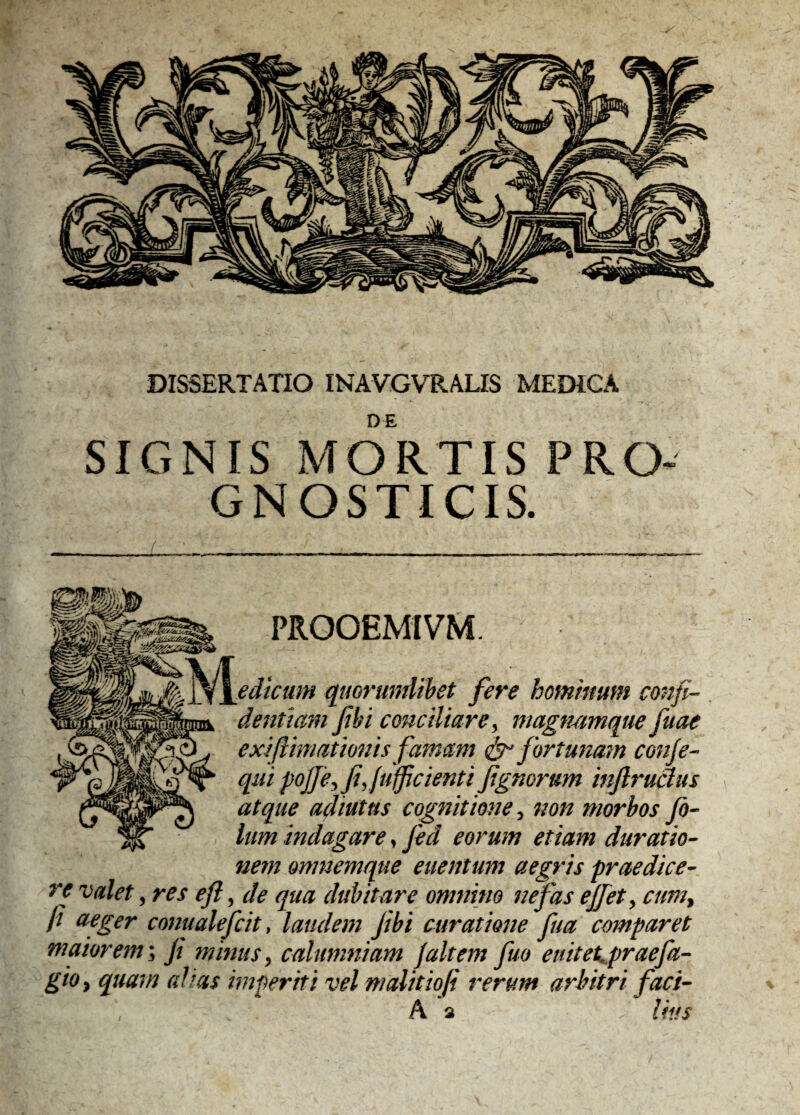 DE SIGNIS MORTIS GNOSTICIS. PROOEMIVM edicum quorumlibet fere hominum confi¬ dentiam fibi conciliare, magmmque fuae exi (limationis famam fortunam conje- qui pojfie, fiy(u(f cienti fignorum injlrudus atque adiutus cognitione, non morbos fi- Ium indagare, fici eorum etiam duratio- nem omnemque enentum aegris praedice¬ re valet 3 res eft, de qua dubitare omnino nefas effiet, cum% (1 wger conualefcit, laudem Jibi curatione fua comparet maiorem\ jt minus, calumniam ]altem fiuo e nitet.praefu¬ gio y quam ah as imperiti vel malitiofi rerum arbitri faci- A a > lias