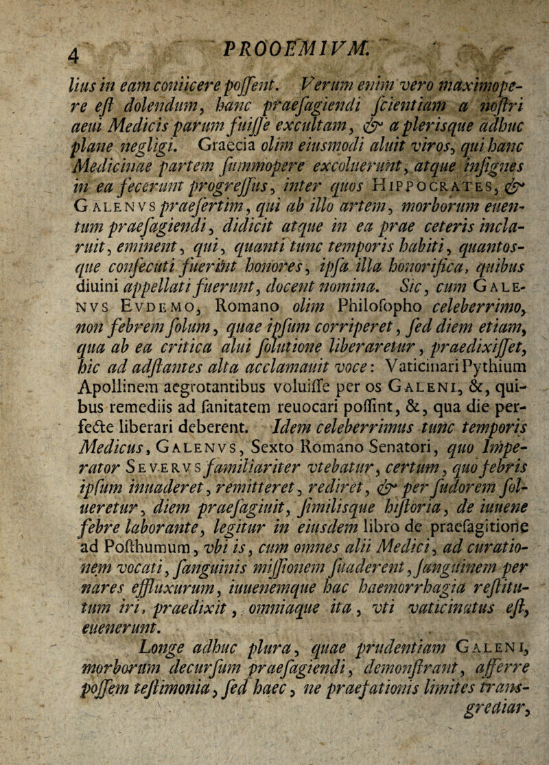 lius in eam conticere poffent. Venim enim vero maximope- re eft dolendum, hanc praefugiendi jcientiam a nofiri aeni Medicis parum fuijfe excultam, & a pier is que adhuc plane negligi. Graecia olim eiusmpdi aluit viros, qui hanc Medicinae partem fummopere excoluerunt, atque mfignes in ea fecerunt progrejjus, inter quos Hippocrates, Galenv s prae fer tim, qui ab illo artem, morborum euen- tum praefugiendi, didicit atque in ea prae ceteris incla¬ ruit, eminent^ qui, quanti tunc temporis habiti, quantos- <jr//£ confecuti fuerint honores, ipfa illa honorifica, quibus diuini appellati fuerunt, docent nomina. S/r, n/w G ale- nvs Evdemo, Romano g///tz Philofopho celeberrimo, non febrem folum, corriperet, *//>/» etiam, qua ab ea critica alui foiutione liberaretur, praedixiffet, hic ad adfiantes alta acclamauit voce: Vaticinari Pythium Apollinem aegrotantibus voluiffe per os G aleni, &, qui¬ bus remediis ad fanitatem reuocari poffint, &, qua die per- fede liberari deberent. A/ra celeberrimus tunc temporis Medicus, Galenvs, Sexto Romano Senatori, rator Sev-erv s familiariter vtebatur, certum, quo febris ipfum inuaderet, remitteret, rediret, & per fudorem f l¬ ueretur , praefagiuit, fmilisque biforia, de iuuene febre laborante, legitur in eiusdem libro de praefagitionq ad Pofthumum, vbi is, cum omnes alii Medici, ^ curatio¬ nem vocati, fanguinis mijfionem fu a cierent fangi tine m per nares effluxarum, iuuenemque hac haemorrhagia reflitu- tum iri, praedixit, omniaque ita, vaticinatus e fi, euenerunt. Longe adhuc plura, prudentiam Galeni, morborum decurfum praefugiendi, demonftrant, afferre pojfem tefiimonia, praefationis limites trans- 'f v. , greaiar.
