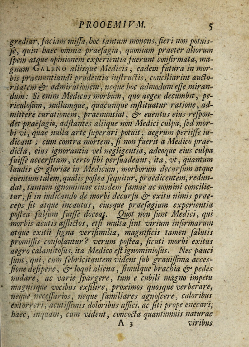 grediar, faciam miffajooc tantum monens, fieri non potuis- je, quin haec omnia prae fagi a, quoniam praeter aliorum fpem atque opinionem experientia fuerunt confirmata, ma¬ gnam Galeno aliisque Medicis, eadem futura in mor¬ bis praenuntiandi prudentia inftruBis, conciliorint auBo- ritatem & admirationem , neque hoc admodum effe miran¬ dum: Si enim Medicus morbum, quo aeger decumbit, pe- riculofnm, nullamque, quacunque inflituatur ratione, ad¬ mittere curationem, praenuntiat, & euentus eius refpon- det praefugio, adftantes aliique non Medici culpa, fed mor¬ bi vi, quae nulla arte fuperari potuit, aegrum periiffe in¬ dicant ; cum contra mortem, fi non fuerit a Medico prae¬ di B a, eius ignorantia vel negligentia, adeoque eius culpa fuiffe accerfitam, certo fibi perfuadeant, ita, vt, quantum laudis & gloriae in Medicum, morborum decurfum atque enentum talem, qualispojlea [equitur, praedicentem, redun¬ dat, tantum ignominiae eiusdem famae ac nomini concilie¬ tur, fi in indicando de morbi de cur fu & exitu nimis prae¬ ceps fit atque incautus, eius que praefugiunt experientia poftea fdlfum fuiffe doceaf. Quot non funt Medici, qui morbis acutis affiiBos, etfi nmltafint virium infirmarum atque exitii figna v er ifmilia, magnificis tamen falutis promiffis confolantur? verum poftea, ficuti morbi exitus aegro calamitofus, ita Medico efl ignominiofus. Nec pauci funt, qui, cum febricitantem vident fub grauiffima acces- fione defiper e, & loqui aliena, fimulque brachia & pe diis nudare, ac varie fpargere, tum e cubili magno impetu magnis que vocibus exfilire, proximos quosque verberare, neque necejfartos, neque familiares agnofcere, cidoribus extorreri, a cuti fimis doloribus affici, ac fit i prope enecariy haec, inquam, cum vident, concoBa quantumuis naturae A 3 viribus
