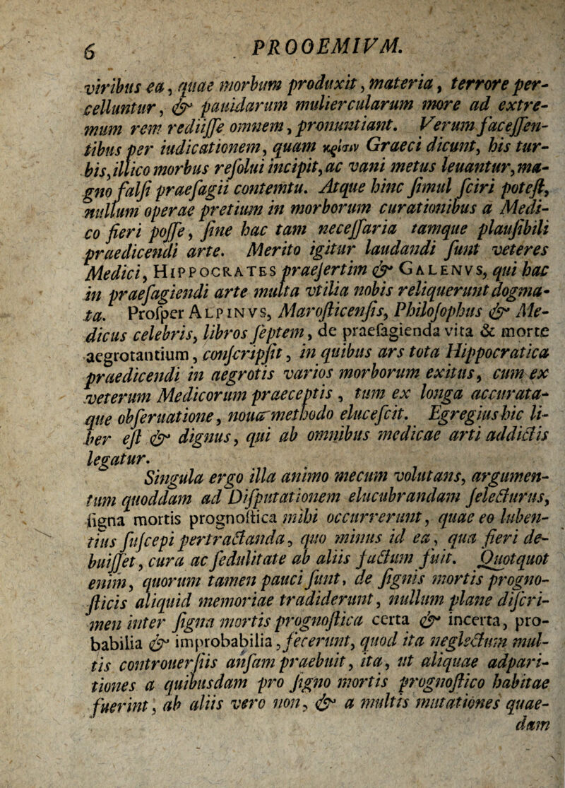 viribus ea, quae morbum produxit, materia, terrore per¬ celluntur , & paiiidarum muliercularum more ad extre¬ mum rem rediijfie omnem, pronuntiant. Verum facejjin- tibus per indicationem, quam vfimv Graeci dicunt, his tur¬ bis,illico morbus refolui incipit, ac vani metus leuantur, ma¬ gnofialfi praefiagii contemtu. Atque hinc fimul ficiri poteft, nullum operae pretium in morborum curationibus a Medi¬ co fieri pojje, fine hac tam necejfaria tamque plaujibili praedicendi arte. Merito igitur laudandi fiunt veteres Medici, Hippocrates praejertim & Galenvs, qui hac in praefiagiendi arte multa vtilia nobis reliquerunt dogma¬ ta. Profper A l p i n v s, Marofticenfis, Philojophus & Me¬ dicus celebris, librosJeptem, de praefagienda vita & morte aegrotantium, eonjcripfit, in quibus ars tota Hippocratica praedicendi in aegrotis varios morborum exitus, cim ex veterum Medicorum praeceptis, tum ex longa accurata- que obfiernatione, nouar methodo eluceficit. Egregius hic li¬ ber eft & dignus, qui ab omnibus medicae arti addictis legatur. Singula ergo illa animo mecunt volutans, argumen¬ tum quoddam ad Difipntat 'tonem elucubrandam jeletfurus, iigna mortis prognoiiica nubi occurrerunt, quae eo luben- tiits fiujcepi pertractanda, quo minus id ea, qua fieri de- buijjet, cura ac fiedulitate ab aliis jactum fiuit. Quotquot enim, quorum tamen pauci fiant, de fignis mortis progno- fiicis aliquid memoriae tradiderunt, nullum plane dijcr i- men inter figna mortis progmfika certa cjr incerta, pro¬ babilia cjf improbabilia, jecerunt, quod ita neglsAum mul¬ tis controuerfiis anfiampraebuit, ita, ut aliquae adpari- times a quibusdam pro Jigno mortis prognojtico habitae fuerint. ab aliis vero non, & a multis mutationes quae¬ dam