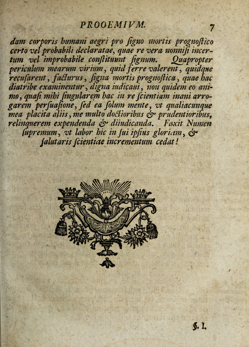 dant corporis humani aegri pro Jigno mortis prognoflico certo vel probabili declaratae, quae revera nonniji incer¬ tum vel improbabile confiitunnt fignum. Quapropter periculum mearum virium, quid ferre valerent y quidque recufarent, f 'a&ttrus, Jigna mortis prognoftica> quae hac diatribe examinentur, digna indicam, non quidem eo ani¬ mo y quoji mihi Jingularem hac in re [cientiam mani arro¬ garem perfuajtone, fed ea folum mente, vt qualiacunque mea placita aliis, me multo dociioribus & pr udent ioribus, relinquerem expendenda diiudicanda. Faxit Numen [upremumy vt labor hic in jui ipjius gloriam y & Jalutaris[dentiae incrementum cedat!
