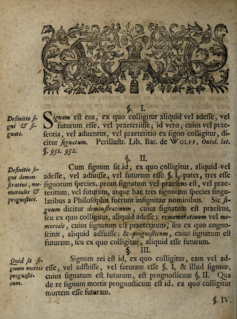 Definitio fi* gni fi- gnati. Definitio jim gni demon* firatiui, w<?- moriaiis & yrognoftici* Quid fit fi- gnum mortis prognofii• cum. 5- *• Riguum eft ens, ex quo colligitur aliquid vel adeffe, vel k3 futurum effe, vel praeteriiffe; id vero, cuius vel prae- fentia, vel aduentus, vel praeteritio ex figno colligitur, di¬ citur fignatum. Perilluftr. Lib. Bar. de Wolff, 'ontoL Ut. §. II. Cum fignum fit id, ex quo colligitur, aliquid Vel adeffe, vel adfuiffe, vel futurum effe $.1, patet, tres effe fignorum fpecies, prout fignatum vel praefens eft, vel prae¬ teritum, vel futurum, atque hae tres fignorum fpecies Angu¬ laribus a Philofophis fuerunt infignitae nominibus. Sic fi¬ gnum dicitur demonfiratimm, cuius fignatum eft praefens, feu ex quo colligitur, aliquid adeffe; rememoratiuum vel me¬ moriale, cuius fignaturp eft praeteritum, feu ex quo cogno- fcitur, aliquid adfuiffe; & 'prognofticum, cuius fignatum eft futurum, feu ex quo colligitur, aliquid effe futurum. §. III. Signum rei eft id, ex quo colligitur, eam vel ad¬ effe, vel adfliiffe, vel futuram effe §. I, & illud fignum, cuius fignatum eft futurum, eft prognofticum §. II. Qua de re fignum mortis prognofticum eft id, ex quo colligitur mortem effe futuram.