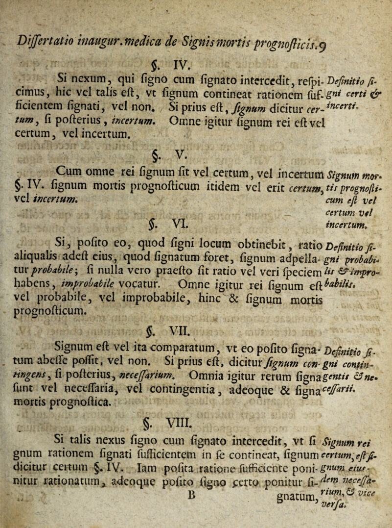 Differtatio trnugur. medica de Signis mortis prognofiicis.Q §. IV. Si nexum, qui figno cum fignatointercedit,refpi-Deftnitiofi- cimus, hic vel talis eft, vt lignum contineat rationem fuf-Sni certi & ficientem lignati, vel non. Si prius eft, fignum dicitur cer- tum, (i pofterius, incertum. Omne igitur lignum rei eft vel certum, vel incertum. §. V. Cum omne rei lignum fit vel certum, vei incertum Signum mor. $. IV. fignum mortis prognofticum itidem vel erit certum, tis prcgno/li- vel incertum. cum eft vel __ certum vel §. vi. incertum* Si, polito eo, quod ligni locum obtinebit, ratio Definitio ft- aliqualis adeft eius, quod lignatum foret, fignum adpella- gni probati* tur probabile; fi nulla vero praelio lit ratio vel veri fpeciem !tt &impro- habens, improbabile vocatur. Omne igitur rei fumum babilit. vel probabile, vel improbabile, hinc'& fignum mortis prognofticum. §. VII. Signum eft vel ita comparatum, vt eo polito ligna- Definitio fi- tum abeffe polfit, vel non. Si prius eft, dicitur fignum con-gni contin- tingens, fi pofterius, neceffarium. Omnia igitur rerum lignagentit 6Tne. funt vel neceffaria, vel contingentia, adeoque & ligna mortis prognoftica. §. VIII. Si talis nexus figno cum fignato intercedit, vt fi Signum rei gnum rationem lignati fufficientem in fe contineat, fignum certum,eft fi- dicitur certum §. IV. Iam pofita ratione fufficiente poni- gnum eiut- rritur ratio natum, adeoque polito figno ferto ponitur fi- necejfa- B gnatum, rV3vice