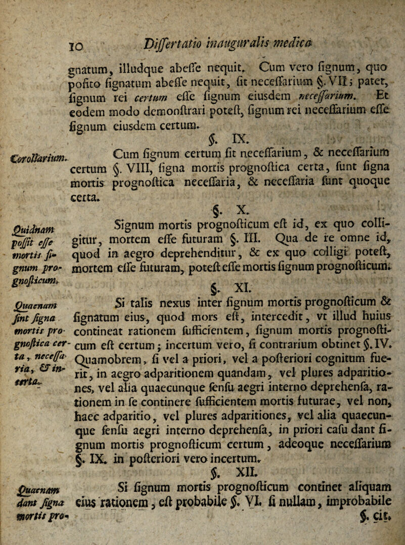 JDiffertatio inauguratis medica Corollarium. Quidnam gojfit ejjc mortis fi* gnutn pro- grn Quaenam fint figna mortis pro- gnofiica cer ta r neceffa- riHy CS m■ mta*. Quaenam dant figna mortis pro gnatum, illudque ab efie nequit. Cum vero fignum, quo pofito fignatum abeffe nequit, fit neceffarium §. Vili pater, lignum rei certum efie fignum eiusdem mcejforium. Et eodem modo dcmonftrari poteft, fignum rei neceflarium efle lienum eiusdem certum. §. IX Cum fignum certum fit necefTarium, 8c neceflarium certum §. VIII, figna mortis prognoftica certa, funt figna mortis prognoftica neceflaria, & neceflaria funt quoque certa. §. X. Signum mortis prognofticum eft id, ex quo colli¬ gitur, mortem efie futuram §. III. Qua de re omne id, quod in aegro deprehenditur, & ex quo colligi poteft, mortem elfe futuram, poteft: efie mortis fignum prognofticum. §. XI. Si talis nexus inter fignum mortis prognofticum & lignatum eius, quod mors eft, intercedit, vt illud huius contineat rationem fufficientem, fignum mortis prognofti- ' eum eft certum; incertum vero, fi contrarium obtinet $. IV. Quamobrem, fi vel a priori, vel a pofteriori cognitum fue¬ rit, in aegro adparitionem quandam, vel plures adparitio- nes, vel alia quaecunque fenfu aegri interno deprehenfa, ra¬ tionem in fe continere fufficientem mortis futurae, vel non, haec adparitio , vel plures adparitiones, vel alia quaecun- que fenfu aegri interno deprehenfa, in priori cafu dant fi¬ gnum mortis prognofticum certum, adeoque neceflarium §. IX. in pofteriori vero incertum. §. XII. Si fignum mortis prognofticum continet aliquam eius rationem, eft probabile §. VI. fi nullam, improbabile
