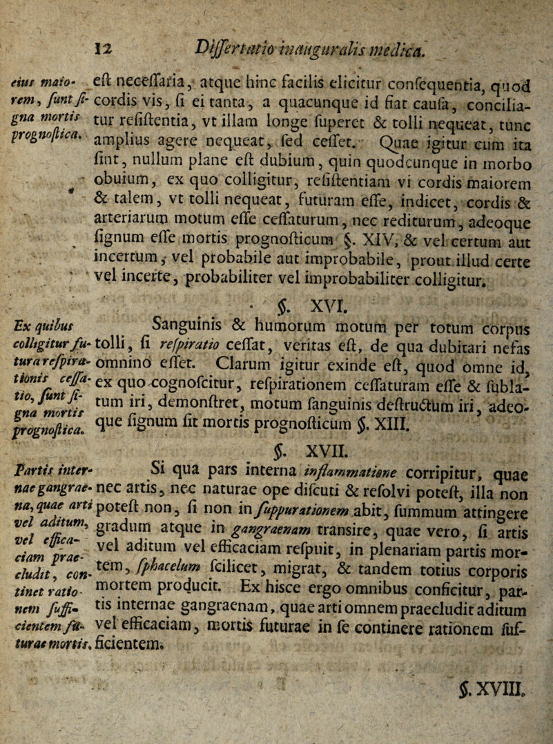 eius maio• eft neceffaria, atque hinc facilis elicitur confequentia, quod rem, funtfi- cordis vis, fi ei tanta, a quacunque id fiat caufa, concilia- gna morus tur refiftentia, vt illam longe fuperet & tolli nequeat, tunc progmjtua. ■ anripiius agere neqUeat, fed ceffet. Quae igitur cum ita fint, nullum plane eft dubium, quin quodcunque in morbo obuium, ex quo colligitur, refiftentiam vi cordis maiorem & talem, vt tolli nequeat, futuram effe, indicet, cordis & arteriarum motum effe ceffaturum, nec rediturum, adeoque fignum effe mortis prognofticum §. XIV, & vel certum aut incertum,- vel probabile aut improbabile, prout illud certe vel incerte, probabiliter vel improbabiliter colligitur. • §. XVI. Ex quibus Sanguinis & humorum motum per totum corpus colligitur fu- tolli, fi refpiratio ceffat, veritas eft, de qua dubitari nefas turarefpira. omnino effet. Clarum igitur exinde eft, quod omne id, Uotiis ceffa. ex quo cognofcitur, refpirationem ceffaturam effe & fubla- TnJmltis tum iri’ dcmonftret, motum fanguims deftru&Um iri, adeo- pognoftica. clue fiSnum flt mords prognofticum §. XIII. §. XVII. Partis inter- Si qua pars interna inflammatime corripitur, quae naegangrae- nec artis, nec naturae ope difeuti & refolvi poteft, illa non na,quae am poteft non, fi non 'm fuppurationem abit, fummum attingere j attUj’ Sradlun atque in gangraenam transire, quae vero, fi artis ciam prae■ Ve^ ad*tum vei efficaciam refpuit, in plenariam partis mor- eludit, em-tCnl 5 fphacelum fcilicet, migrat, & tandem totius corporis tinet ratio- morcern producit. Ex hisce ergo omnibus conficitur, par- nem fuffi* internae gangraenam, quae arti omnem praecludit aditum cientem fu- vel efficaciam 5 mortis futurae in fe continere rationem fuf» turae mortis♦ fidentem* §. XVIIL