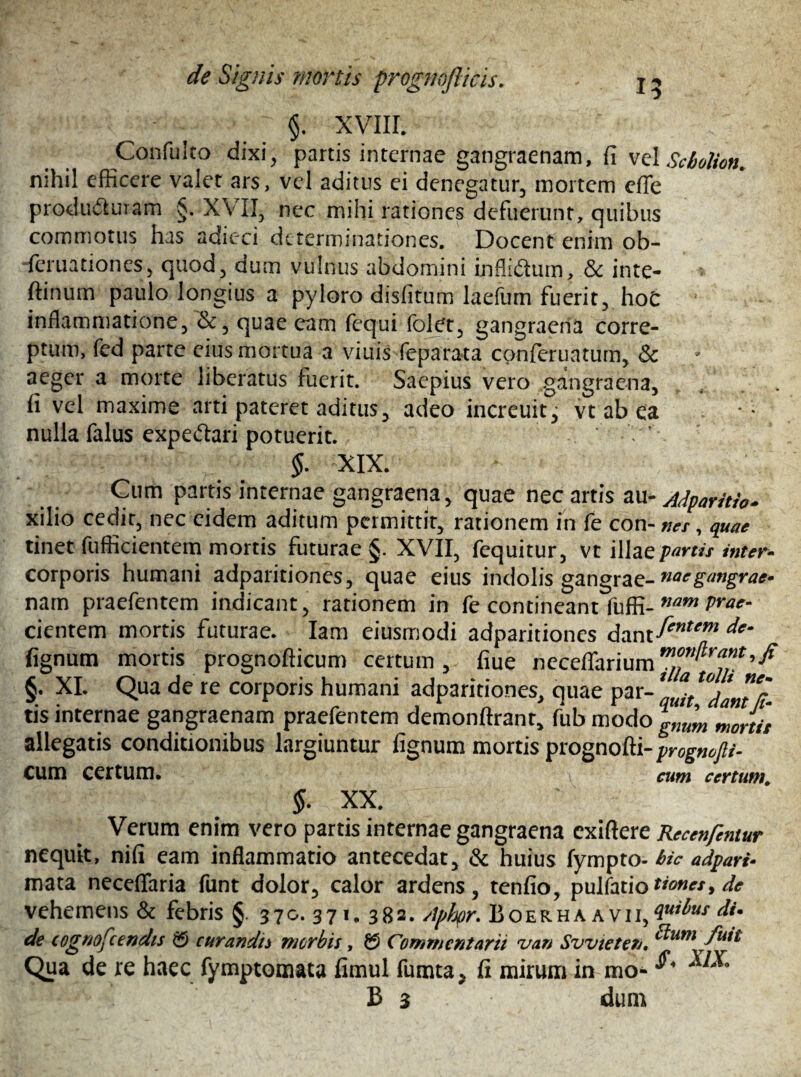 15 f XVIII. ConfuIto dixi, partis internae gangraenam, fi vel Scbolion. nihil efficere valet ars, vel aditus ei denegatur, mortem effe producturam §. XVII, nec mihi rationes defuerunt, quibus commotus his adieci determinationes. Docent enim ob- feruationes, quod, dum vulnus abdomini infliCtum, Sc inte- ftinum paulo longius a pyloro disfitum laefum fuerit, hoC inflammatione, &, quae eam fequi folet, gangraena corre¬ ptum, fed parte eius mortua a vinis feparata cpnferuatum, Sc aeger a morte liberatus fuerit. Saepius vero gangraena, fi vel maxime arti pateret aditus, adeo increuit^ vt ab ea nulla falus expe&ari potuerit. §. XIX. Cum partis internae gangraena, quae nec artis au- Adparitio. xilio cedit, nec eidem aditum permittit, rationem in fe con- nes, quae tinet fufficientem mortis futurae §. XVII, fequitur, vt illae partis inter- corporis humani adparitiones, quae eius indolis gangrae- naegtmgrae» nam praefentem indicant, rationem in fe contineant fuffi- nam Ja¬ cientem mortis futurae. Iam eiusmodi adparitiones lignum mortis prognofticum certum, fiue neceffarium>fi §. XI. Qua de te corporis humani adparitiones, quae P zx-quit°dant‘ii- tis internae gangraenam praefentem demonftrant, fub modo g,m'm Sortit allegatis conditionibus largiuntur lignum mortis prognofti-^og-»»/»- cum certum. cum certum. §. XX. Verum enim vero partis internae gangraena exiftere Rccenfcntur nequit, nifi eam inflammatio antecedat, Sc huius fympto- bic adpari- mata neceflfaria funt dolor, calor ardens, tenfio, pulfatio times > de vehemens & febris § 370. 371. 382. Aphpr. Boer ha avii, 4u*bus di* de cognofcendis $5 curandis morbis, £$ Commentarii z/an Svvieten, ^um fu*t Qua de re haec fymptomata fimul fumta* fi mirum in mo- B 3 dum