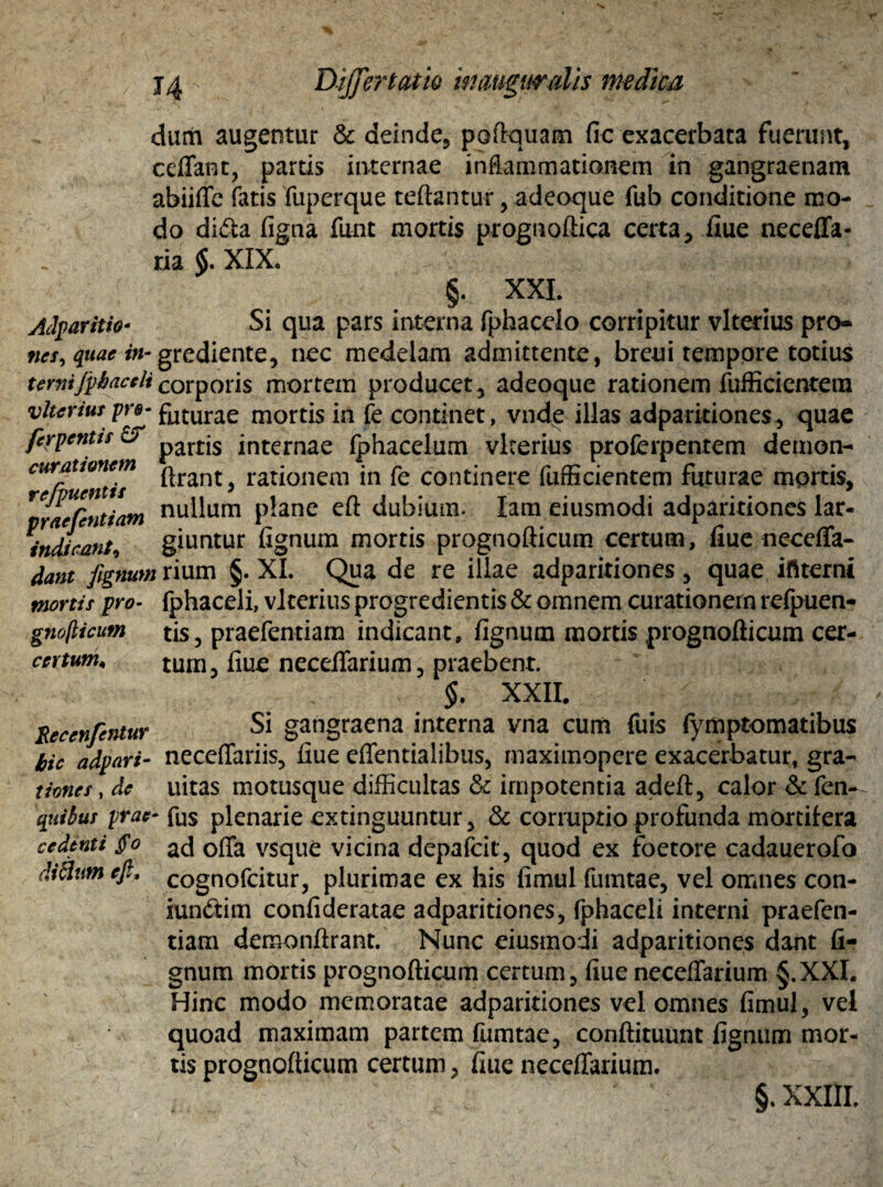 durii augentur & deinde* poftquam fic exacerbata fuerunt, ceflant, partis internae inflammationem in gangraenam abiifle fatis fuperque reflantur * adeoque fub conditione mo¬ do di<5la figna funt mortis prognoftica certa, flue neceflfa- ria $.XIX. f < §. XXI. Adp artito* Si qua pars interna fphacelo corripitur vlterius pro» ncs^quacin- grediente, nec medelam admittente, brcui tempore totius terni fphaceli corporis mortem producet, adeoque rationem fufficientem vlterius-pr@* foturae mortis in fe continet, vnde illas adparitiones, quae ferpentis partjs internae fphacelum vlterius proferpentem demon- ^rumtis ^rant> rationem in fe continere fufficientem futurae mortis, cefentiam nullum plane eft dubium. lam eiusmodi adparitiones lar- indirant, giuntur flgnum mortis prognofticum certum, fiue neccffa- dant fignum xium §. XI. Qua de re illae adparitiones, quae ifiterni mortis pro- fphaceli, vlterius progredientis & omnem curationem refpuen- gnojlicum tis, praefentiam indicant, flgnum mortis prognofticum cer- ccrtum, tum, fiue neceflarium, praebent. $. XXII. Reeenfentur Si gangraena interna vna cum fuis fymptomatibus hic adpari- neceffariis, fiue effentialibus, maximopere exacerbatur, gra- times, de iiitas motusque difficultas & impotentia adeft, calor & fen- quibus prae- fos plenarie extinguuntur, & corruptio profunda mortifera cedenti §o acj 0fTa vsque vicina depafck, quod ex foetore cadauerofo cognofcitur, plurimae ex his fimul fumtae, vel omnes con- iun&im confideratae adparitiones* fphaceli interni praefen¬ tiam demonftrant. Nunc eiusmodi adparitiones dant fi- gnum mortis prognofticum certum, fiue neceflarium §.XXI. Hinc modo memoratae adparitiones vel omnes fimul, vel quoad maximam partem fumtae, conftituunt fignum mor¬ tis prognofticum certum, fiue neceflarium. fiiflum efi.