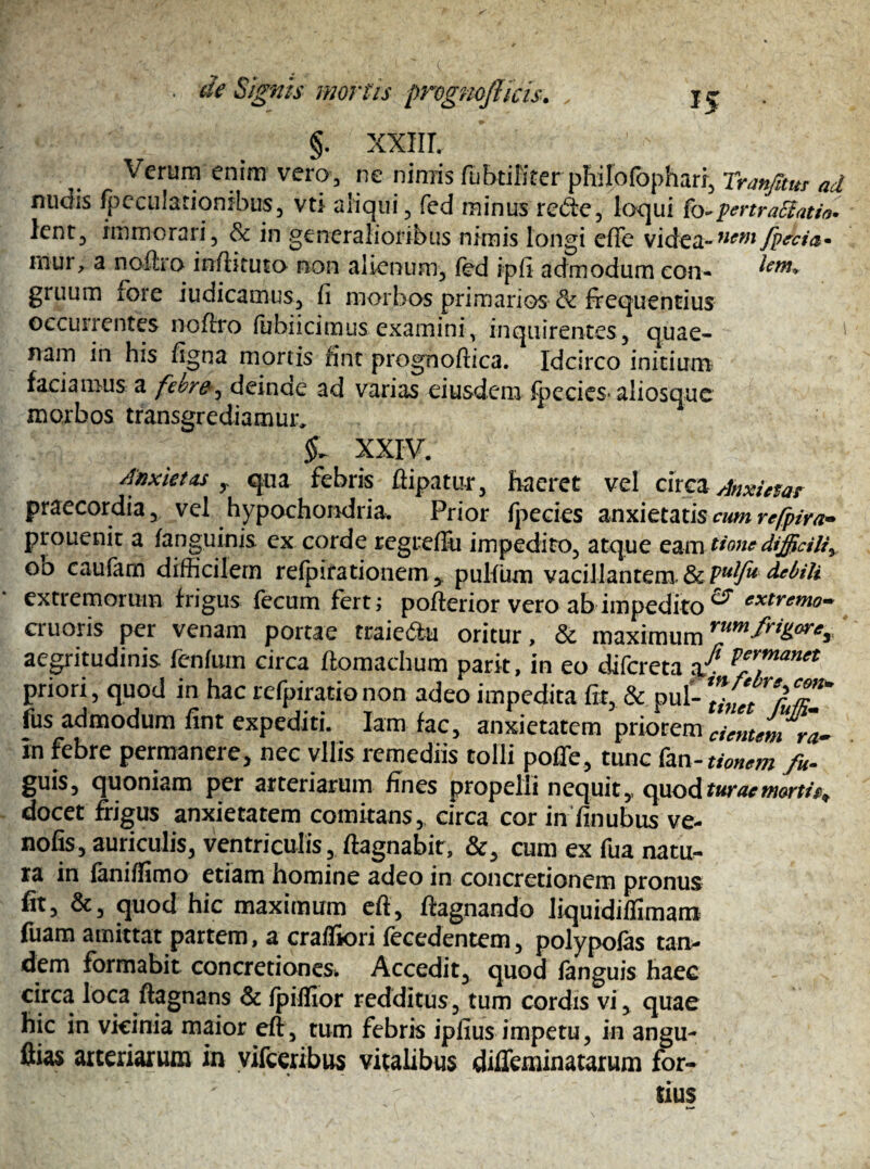§. xxm. Verum enim vero, ne nimis fubtiKter philofophari, Tranfltm ad nuois fpceulationibus, vti aliqui, fed minus re<5te, loqui fo-pertrahatis lent, immorari, & in generalioribus nimis longi effe videa»ncm /peda- rnur, a noftro infliruto non alienum, fed ipfi admodum eon- lem* gruum foie iudicamus, fi morbos primarios & frequentius occunentes noftro flibiicimus examiniv inquirentes, quae¬ nam in his figna mortis fint prognoftica. Idcirco initium faciamus a febre, deinde ad varias eiusdem fpecies* aliosque morbos transgrediamur, XXIV. Anxietas y qua febris ftipatur, haeret vel circa Anxietas praecordia, vel hypochondria. Prior fpecies anxietatis cum refpiya- prouenit a fanguinis ex corde regrefFu impedito, atque eam tione difficiliy oo caufam difficilem refpifationem, pulfum vacillantenx&P**^ debili extremorum frigus fecum fert; pofterior vero ab impedito^ extrg™o- cruoris per venam portae traiedu oritur, & maximum aegritudinis fenfum circa ftomachum parit, in eo difcreta P*yfnanet priori, quod in hac refpiratio non adeo impedita fit, & pul- ZCtfufiT fus admodum fint expediti. Iarn fac, anxietatem priorem cimum ra- In febre permanere, nec vilis remediis tolli poffe, tunc fan- tionem fu- guis, quoniam per arteriarum fines propelli nequity c^xoAtwaemorth^ docet frigus anxietatem comitans, circa cor in finubus ve- nofis, auriculis, ventriculis, ftagnabit, &, cum ex fua natu¬ ra in faniflimo etiam homine adeo in concretionem pronus fit, &, quod hic maximum efi, ftagnando liquidiflimam fuam amittat partem, a crafliori fecedentem, polypolas tan¬ dem formabit concretiones* Accedit, quod (anguis haec circa loca ftagnans & fpifllor redditus, tum cordis vi, quae hic in vicinia maior eft, tum febris ipfius impetu, in angu¬ es arteriarum in vifceribus vitalibus diffeminatarum for¬ tius