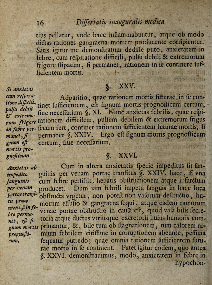 tius pellatur, vr.de haec inflammabuntur, atque ob modo didas rationes gangraena mortem producente corripientur. Satis igitur me demonftratum dediflfe puto, anxietatem in febre, cum refpiratione difficili, pulfu debili & extremorum frigore ftipatam, fi permanet, rationem in fe continere fuf- ficientem mortis. Si anxietas §. XXV. cum refpira¬ tione difficili, pulfu debili & extremo- rum frigore in febre per¬ manet , fi gnum efi mortis pro• gnofticum Adparitio, quae rationem mortis futurae in fe con* tinet fufficientem, eft fignum mortis prognofticum certum, fiue neceffarium §♦ XI. Nunc anxietas febrilis, quae refpi- rationem difficilem, pulfum debilem & extremorum frigus fecum fert, continet rationem fufficientem futurae mortis, fi permanet $. XXIV. Ergo eft fignum mortis prognofticum certum, fiue necefifarium. $. XXVI. Anxietas ab impedito fanguinis per venam portae tranfi- tti prout - niensffiin fe¬ bre perma¬ net, eft fr¬ enum mortis prognofti- cum• Cum in altera anxietatis fpecie impeditus fit fan¬ guinis per venam portae tranfitus §. XXIV. haec, fi vna cum febre perfiftit, hepatis obftrudionem atque infardum producet. Dum iam febrili impetu fanguis in haec loca obftruda vrgetur, non poteft non vaforum defirudio, hu¬ morum effufio & gangraena fequi, atque eadem ramorum venae portae obftrudio in caufa eft, quod vafa bilis fecre- toria atque dudus vtriusque excretorii huius humoris com¬ primantur, &, bile tum ob ftagnationem, tum calorem ni¬ mium febrilem citiflime in corruptionem abeunte, peffima fequatur putredo; quae omnia rationem fufficientem futu¬ rae mortis in fe continent. Patet igitur eodem, quo antea XXVI. demonftrauimus, modo, anxietatem in febre in V - h \ ' hypochon- f