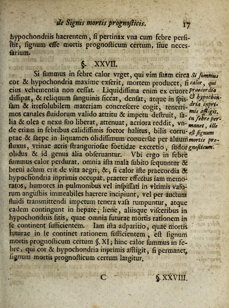 hypochondriis haerentem, fi pertinax vna cum febre perfi- ftit, fignum efle mortis prognofticum certum, fiue neces- farium. §. XXVII. Si fummus in febre calor vrget, qui vim fuam circa Si fummut cor & hypochondria maxime exferit, mortem producet, ftcalor, qui eius vehementia non ceflat. Liquidiflima enim ex eruortpratcordfa diflipat, & reliquum fanguinis ficcat, denfat, atque in fpis- ® fypocboh- fam & irrefolubilem materiam concrefcere cogit, tenerri- ,<l mos canales fluidorum valido attritu & impetu deftruit, lia & olea c nexu fuo liberat, attenuat, acriora reddit, vn- ZamilU de etiam in febribus calidiflimis foetor halitus, bilis corru- fignum ptae & faepe in liquamen olidiflimum conuedae per aluummortis pro- fluxus, vrinae acris ftranguriofae foetidae excretio, (adoignofsicumr olidus & id genus alia obferuantur. Vbi ergo in febre fummus calor perdurat, omnia ifta mala fubito fequuntur & breui a&um erit de vita aegri, &, fi calor ifte praecordia & hypochondria inprimis occupat, praeter effedus iam memo¬ ratos , humores in pulmonibus vel infpiflati in vlrimis vafo- rum anguftiis immeabiles haerere incipiunt, vel per audurn fluidi transmittendi impetum tenera vafa rumpuntur, atque eadem contingunt in hepate, liene, aliisque vifceribus in hypochondriis fitis, quae omnia futurae mortis rationem in fc continent fufficientem. Iam ifta adparitio, quae mortis hfturae in le continet rationem fufficientem , eft fignum mortis prognofticum certum §. XI; hinc calor fummus in fe¬ bre, qui cor & hypochondria inprimis affligit, fi permanet, fignum mortis prognofticum certum largitur.