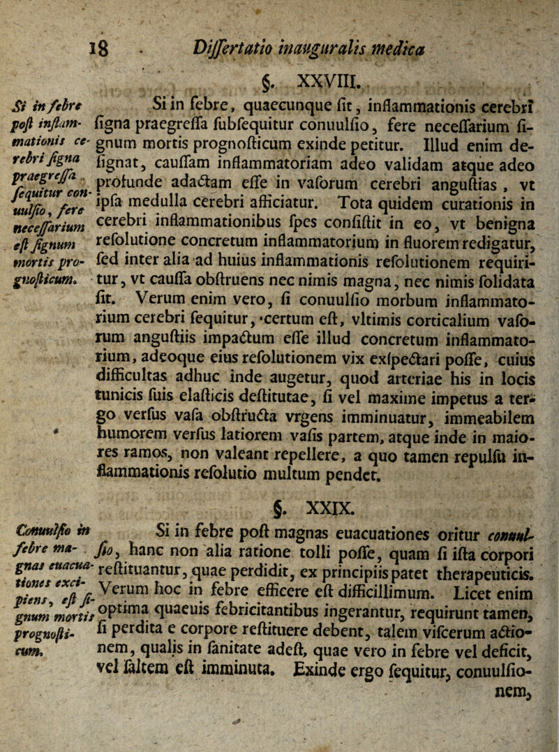 Si in febre p&fl inflam¬ mationis ce¬ rebri figna pr aegrefa . fequitur con- uulfio, fere necejfarium eft flgnum mortis pro- guofticum» §. XXVIII. Si in febre, quaecunque fit, inflammationis cerebri figna praegreffa fubfequitur conuulfio , fere neceffarium fi- gnum mortis prognofticum exinde petitur. Illud enim de- fignat, cauflfam inflammatoriam adeo validam atque adeo profunde adactam effe in vaforum cerebri anguftias , vt ipfa medulla cerebri afficiatur. Tota quidem curationis in cerebri inflammationibus fpes confiftit in eo, vt benigna refolutione concretum inflammatorium in fluorem redigatur, fed inter alia ad huius inflammationis refolutionem requiri¬ tur, vt caufla obftruens nec nimis magna, nec nimis folidata fit. Verum enim vero, fi conuulfio morbum inflammato¬ rium cerebri fequitur, «certum eft, vltimis corticalium vafo¬ rum anguftiis impa&um effe illud concretum inflammato¬ rium, adeoque eius refolutionem vix exfpe&ari poflfe, cuius difficultas adhuc inde augetur, quod arteriae his in locis tunicis filis elafticis deftitutae, fi vel maxime impetus a ter-; go verfus vafa obftru&a vrgens imminuatur, immeabilem humorem verfus latiorem vafis partem, atque inde in maio¬ res ramos, non valeant repellere, a quo tamen repulfu in¬ flammationis refolutio multum pendet. §. XXIX. Conuulfio in Si in febre poft magnas euacuationes oritur conunU febre ma- Jio, hanc non alia ratione tolli poflfe, quam fi ifta corpori gnas euacua reftituantur, quae perdidit, ex principiis patet therapeuticis. piens ‘*TpVerum h0C in febre efficcre eft difficillimum. Licet enim gnum mortis °Pr*ma qua^uis febricitantibus ingerantur, requirunt tamen, prognofti- ^ perdita e corpore reftituere debent, talem vifcerum adie¬ ns nem, qualis in fanitate adeft, quae vero in febre vel deficit, vel ialtem eft imminuta. Exinde ergo fequitur, conuulfio-