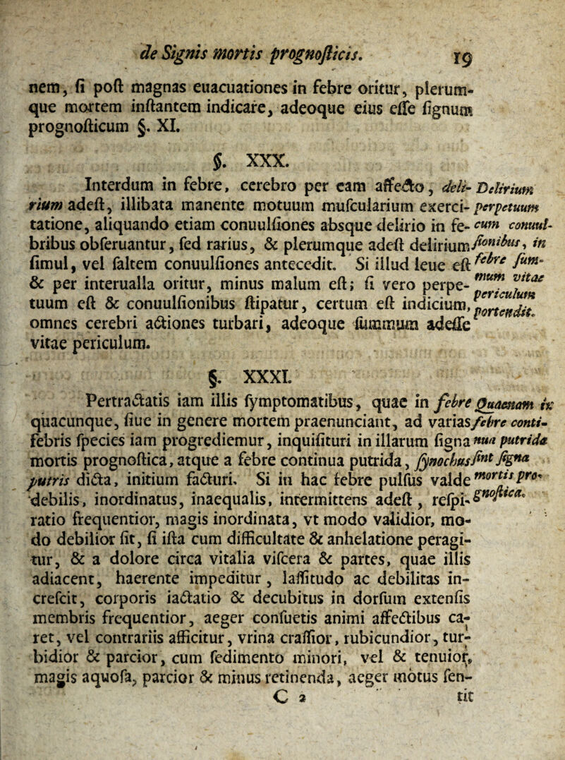 nem, fi poft magnas euacuationes in febre oritur, plerum¬ que mortem inflantem indicare, adeoque eius efle fignum prognofticum §. XI. §. XXX. Interdum in febre, cerebro per eam affe&o, dtli- Delirium riur«adeft, illibata manente motuum mufcularium exerci- perpetuum tatione, aliquando etiam conuulfiones absque delirio in fe-cum commi- bribus obferuantur, fed rarius, & plerumque adeft delirium/^7^’ in fimul, vel faltem conuulfiones antecedit. Si illud leue eft ^re fum° & per interualla oritur, minus malum eft; fi vero perpe- mum jIta* tuum eft & conuulfionibus ftipatur, certum eft indicium, prendit omnes cerebri asiones turbari, adeoque iummum adefie vitae periculum. §. XXXI. Pertrahatis iam illis fymptomatibus, quae in febre (Hamam i% quacunque, fiue in genere mortem praenunciant, ad variasfebre conti- febris fpecies iam progrediemur, inquifituri in illarum figna«»'* putrida. mortis prognoftica,atque a febre continua putrida, fynochasfint M** putris diha, initium fahuri. Si in hac febre pulfus valde mort*sPro* debilis, inordinatus, inaequalis, intermittens adeft, refpb&no^ica* ratio frequentior, magis inordinata, vt modo validior, mo¬ do debilior fit, fi ifta cum difficultate & anhelatione peragi¬ tur, & a dolore circa vitalia vifcera & partes, quae illis adiacent, haerente impeditur, laffitudo ac debilitas in- crefcit, corporis iahatio 3c decubitus in dorfum extenfis membris frequentior, aeger confuetis animi aflfehibus ca¬ ret, vel contrariis afficitur, vrina craffior, rubicundior, tur¬ bidior & parcior, cum fedimento minori, vel & tenuior* magis aquofa, parcior & minus retinenda, aeger motus fen-