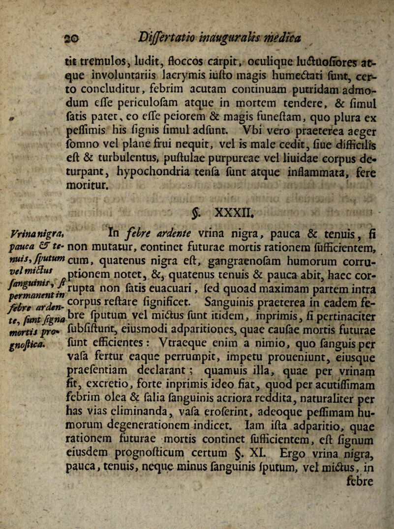 tit tremulos, ludit, floccos carpit, oculique ludluoffores at¬ que involuntariis lacrymis iufto magis hume&ati funt, cer¬ to concluditur, febrim acutam continuam putridam admo¬ dum effe periculofam atque in mortem tendere, & fimul fatis patet, eo effe peiorem & magis funeflam, quo plura ex peflimis his fignis fimul adfunt. Vbi vero praeterea aeger fomno vel plane frui nequit, vel is male cedit, fiue difficilis eft & turbulentus, pullulae purpureae vel liuidae corpus de¬ turpant, hypochondria tenfa funt atque inflammata, fere moritur. 0 'ja i J §. XXXII. Vrinanigra, In febre ardente vrina nigra, pauca & tenuis, fi pauca es te- non mutatur, continet futurae mortis rationem fufficrentem, nuis,/putum cuna, quatenus nigra eft, gangraenofam humorum corru- vclmiffius ptionem notet, &, quatenus tenuis & pauca abit, haec cor- fanguini?i /rupta non fatis euacuari, fed quoad maximam partem intra ^dr™arden- corPus rejftare fignificet. Sanguinis praeterea in eadem fe- te, funtfigna^re fputum vel mi&us funt itidem, inprimis, fi pertinaciter mortis pro* fubfiftunt, eiusmodi adparitiones, quae caufae mortis futurae gnofiica» funt efficientes: Vtraeque enim a nimio, quo fanguisper vafa fertur eaque perrumpit, impetu proueniunt, eiusque praefentiam declarant; quamuis illa, quae per vrinam fit, excretio, forte inprimis ideo fiat, quod per acutiffimam febrim olea & falia fanguinis acriora reddita, naturaliter per has vias eliminanda, vafa eroferint, adeoque peflimam hu¬ morum degenerationem indicet. Iam ifta adparitio, quae rationem futurae mortis continet fufficientem, eft fignum eiusdem prognofticum certum §. XI. Ergo vrina nigra, pauca, tenuis, neque minus fanguinis fputum, vel miftus, in febre