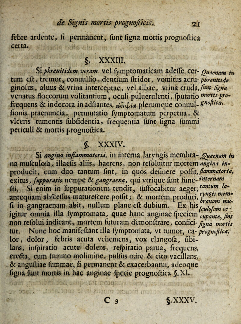 febre ardente, fi permanent, funt figna mortis prognoftica certa. # §. XXXIII. Si phr e nitidem veram vel fymptomaticam adefle cer- Quaenam in tum eft, tremor, conuulfio, dentium ftridor, vomitus acru- phrenitide ginolus, aluus & vrina interceptae, vel albae, vrina cruda,/««r figna venatus floccorum volitantium, oculi puluerulenti, fputatio mortis pro- frequens & indecora inadftantes, ol^loe plerumque conuul- SnoftIca* fionis praenuncia, permutatio fymptornatum perpetua, & viceris tumentis fubfidentia* frequentia funt figna fummi periculi & mortis prognoftica. ^ $. XXXIV. Si angina inflammatoria, in interna laryngis memhra- £)uacnam in na mufculofa, illaefis aliis, haerens, non refoluitur mortem angina in- producit, cum duo tantum fint, in quos definere poflit9flammatoria, exitus, [apparatio nempe & gangraena, qui vtrique funt fune- Sternam fti. Si enim in fuppurationem tendit, fuffocabitur aeger,tantum antequam abfceffus maturefcere poflit; & mortem produci, r^u memm fi in gangraenam abit, nullum plane eft dubium. Ex his/cuUam^oc- igitur omnia illa fymptomata, quae hanc anginae fy£ti$™CUpante,Jint non refolui indicant, mortem futuram demonftrare, confici -figna mortis tur. Nunc hoc manifeftant illa fymptomata, vt tumor, ca- prognoftica, lor, dolor, febris acuta vehemens, vox chngofa, fibi- lans, infpiratio acute dolens, refpiratio parua, frequens, ere&a, cum (ummo molimine, pulfus mire & cito vacillans, & anguftiae fummae, fi permanent & exacerbantur, adeoque figna funt mortis in hac anginae (pecie prognoftica $.XI. C 3 §.xxxv.