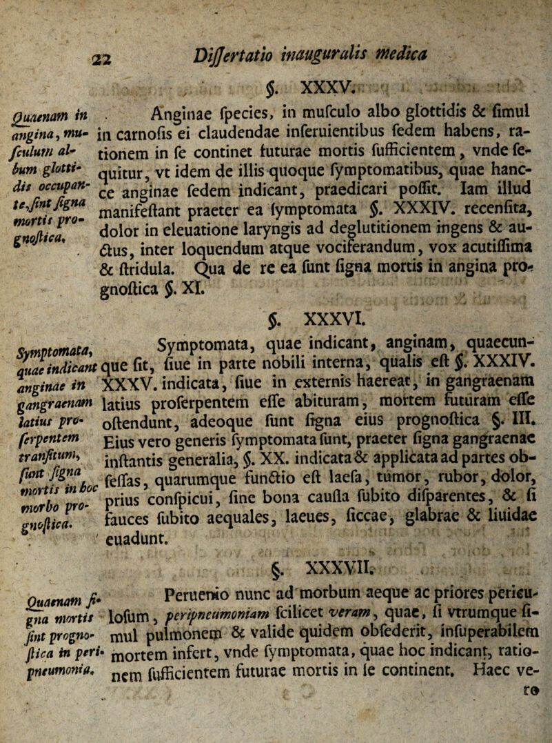 Quaenam in angina, mu» fculutn al~ bum glotti- dis occupati te,fint figna mortis pro- gnofiica♦ Dijjertatio inauguralis medica §. XXXV. Anginae fpecies, in mufculo albo glottidis & fimul incarnofisei claudendae inferuientibus fedem habens, ra¬ tionem in fe continet luturae mortis fufficientem, vnde fe- quitur, vt idem de illis quoque fymptomatibus, quae hanc- ce anginae fedem indicant, praedicari poffit. Iam illud manifeftant praeter ea fymptomata $. XXXIV. recenfita, dolor in eleuatione laryngis ad deglutitionem ingens & au- &us, inter loquendum atque vociferandum, vox acutiflima & ftridula. Qua de re ea funt figna mortis in angina pro- gnoftica $. XI. $. XXXVI. Symptomata, r Symptomata, quae indicant, anginam, quaecun- auaeindicant que fit, fiue in parte nobili interna, qualis eft 5. XXXIV. anginae in XXXV. indicata, fiue in externis haereat, in gangraenam gangraenam iatius proferpentem effe abituram, mortem futuram effe latius pro- 0ftendunt, adeoque funt ligna eius prognoftica §. III. fcrpentem £jus vero generis fymptomata funt, praeter figna gangraenae tranfitum, jnftantis generalia, $. XX. indicata & applicata ad partes ob- funt figna ^ qUamtnque fun&io eft laefa, tumor, rubor, dolor, ' 'rho m °- Prius confpicui, fine bona caufla fubito difparentes, & fi Zoflica. fauces fubito aequales, laeues, ficcae, glabrae & liuidae ■ euadunt. ‘ ’ §. XXXVII. Ouaenm fi- Peruerao nunc ad morbum aeque ac priores pericu- ena mortis lofum, penpntumoniam fcilicet veram, quae, fi Vtrumque fi- fint progno■ mul pulmonem & valide quidem obfederit, infuperabilem Jlica in peri• m0rtem infert , vnde fymptomata, quae hoc indicant, ratio- pneumonie. nfm fufficientem futurae mortis in le continent. Haec ve-