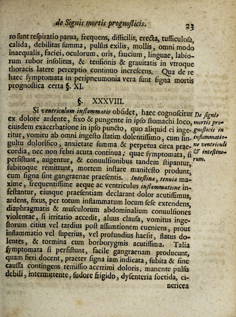 ro funt refpiratio parua, frequens, difficilis, ere&a, tufficulofa calida, debilitas fumma, pulfus exilis, mollis, omnimodo inaequalis, faciei, oculorum, oris, faucium, linguae, labio¬ rum rubor inlolitus, & tenfionis & grauitatis in vtroque thoracis latere perceptio continuo increfcens. Qua de re haec fymptomata in peripneuroonia vera funt ligna mortis prognoftica certa §. XI. §. XXXVIII. Si ventriculum inflammatio oblidet, haec cognofeitur De fanis ex dolore ardente, fixo & pungente in ipfo ftomachi loco, morti,pro* eiusdem exacerbatione in ipfo puncto, quo aliquid ei ingc- gnofttei, in ntur, vomitu ab omni ingefto flatim dolentillimo, cum fin- inflammatio* gultu dolorifico, anxietate fumma & perpetua circa prae- nc ve,‘triculi cordia, nec non febri acuta continua; quae fymptomata fi ** inu^ino“ perliftunt, augentur, & conuulfionibus tandem ffipantur rum' fubitoque remittunt, mortem initare manilello produnt' cum ligna lint gangraenae praefentis. lnteftina, tenuia ma¬ xime , frequentiflime aeque ac ventriculus irflammatwne in- fenantur, eiusque praefentiam declarant dolor acutiffimus ardens, fixus, per totum inflammatum locum lele extendens diaphragmatis & mufculorum abdominalium conuulfiones violentae, fi irritatio accedit, aluus claufa, vomitus inge- ftorum citius vel tardius poli affumtionem eueniens prout inflammatio vel fuperius, vel profundius haefit, flatus do¬ lentes, & tormina cum borborygmis acutiflima. Talia fymptomata fi perliftunt, facile gangraenam producunt! quam fieri docent, praeter ligna iamindicata, fubita & line cauffa contingens remiflio acerrimi doloris, manente pulfu debili, intermittente, fiielore frigido, dylenteria foetida, ci- nericea