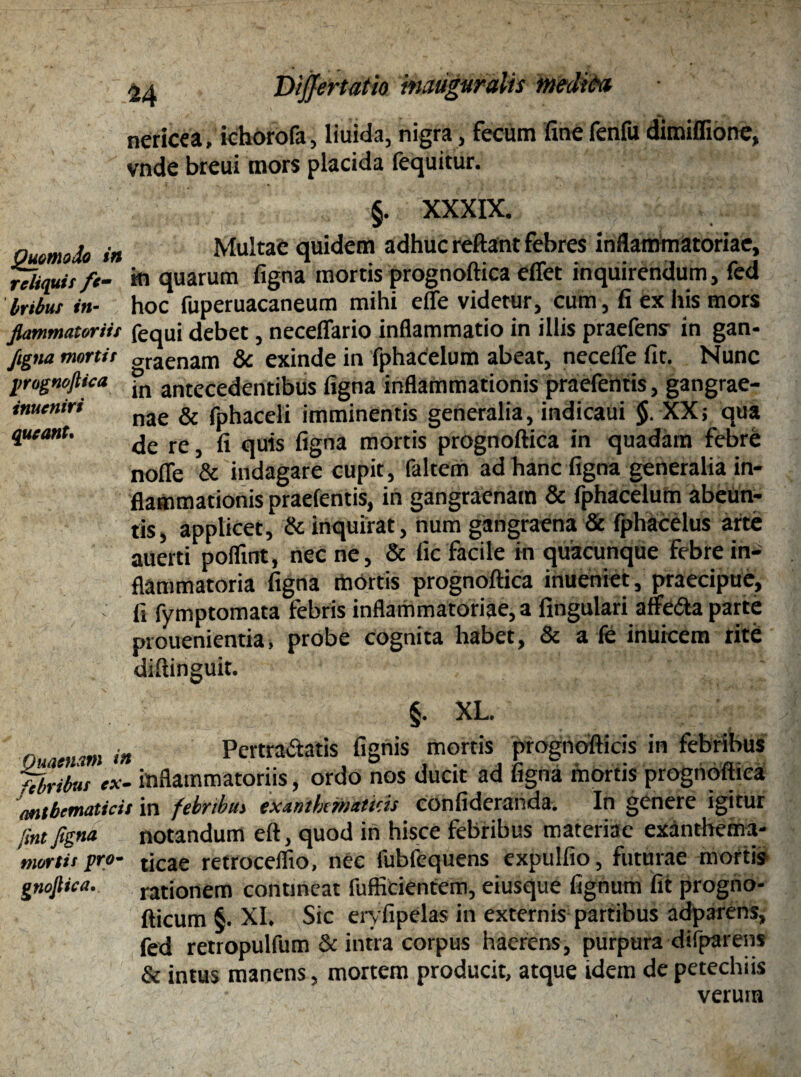 Quomodo in reliquis fe¬ bribus in¬ flammatoriis flgna mortis prognoftica inueniri queant. Quaenam in febribus ex- anibcmaticis fint figna mortis pro- gnojlica. 24 Dijjertatio tmuguralis mdiCv nericea, ichorofa, liuida, nigra, fecum fine fenfu dimiflione, vnde breui mors placida fequitur. §. XXXIX. Multae quidem adhuc reflant febres inflammatoriae, in quarum figna mortis prognoftica effet inquirendum, fed hoc fuperuacaneum mihi effe videtur, cum, fi ex his mors fequi debet, neceffario inflammatio in illis praefens in gan¬ graenam & exinde in fphacelum abeat, necefle fit. Nunc in antecedentibus figna inflammationis praefentis, gangrae¬ nae & fphaceli imminentis generalia, indicaui §. XX; qua de re, fi quis figna mortis prognoftica in quadam febre nofle & indagare cupit, faltem ad hanc figna generalia in¬ flammationis praefentis, in gangraenam & fphacelum abeun¬ tis, applicet, & inquirat, num gangraena & fphacelus arte auerti poffint, nec ne, & fic facile in quacunque febre in¬ flammatoria figna mortis prognoftica inueniet, praecipue, fi fymptomata febris inflammatoriae, a lingulari affeha parte prouenientia, probe cognita habet, & a fe inukem rite diftinguit. §. XL. Pertrahatis fignis mortis prognofticis in febribus inflammatoriis, ordo nos ducit ad figna mOrtis prognoftica in febnbui exantkmmicis eonfideranda. In genere igitur notandum eft, quod in hisce febribus materiae exanthema¬ ticae retrocelfio, nec fubfequens expulfio, futurae mortis rationem contineat fufficientem, eiusque fignum fit progno- fticum §. XI. Sic eryfipelas in externis partibus adparens, fed retropulfum & intra corpus haerens, purpura difparens & intus manens, mortem producit, atque idem de petechiis verum